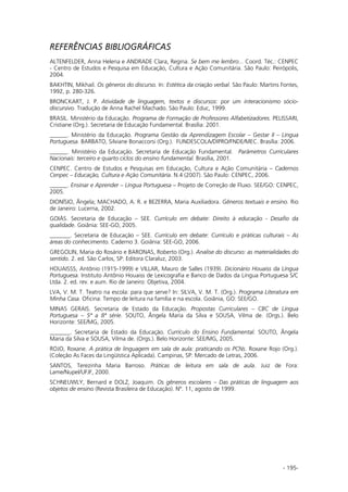 - 195-
REFERÊNCIAS BIBLIOGRÁFICAS
ALTENFELDER, Anna Helena e ANDRADE Clara, Regina. Se bem me lembro... Coord. Téc.: CENPEC
- Centro de Estudos e Pesquisa em Educação, Cultura e Ação Comunitária. São Paulo: Peirópolis,
2004.
BAKHTIN, Mikhail. Os gêneros do discurso. In: Estética da criação verbal. São Paulo: Martins Fontes,
1992, p. 280-326.
BRONCKART, J. P. Atividade de linguagem, textos e discursos: por um interacionismo sócio-
discursivo. Tradução de Anna Rachel Machado. São Paulo: Educ, 1999.
BRASIL. Ministério da Educação. Programa de Formação de Professores Alfabetizadores. PELISSARI,
Cristiane (Org.). Secretaria de Educação Fundamental. Brasília: 2001.
______. Ministério da Educação. Programa Gestão da Aprendizagem Escolar – Gestar II – Língua
Portuguesa. BARBATO, Silviane Bonaccorsi (Org.). FUNDESCOLA/DIPRO/FNDE/MEC. Brasília: 2006.
______. Ministério da Educação. Secretaria de Educação Fundamental. Parâmetros Curriculares
Nacionais: terceiro e quarto ciclos do ensino fundamental. Brasília, 2001.
CENPEC. Centro de Estudos e Pesquisas em Educação, Cultura e Ação Comunitária – Cadernos
Cenpec – Educação, Cultura e Ação Comunitária. N.4 (2007). São Paulo: CENPEC, 2006.
______. Ensinar e Aprender – Língua Portuguesa – Projeto de Correção de Fluxo. SEE/GO: CENPEC,
2005.
DIONÍSIO, Ângela; MACHADO, A. R. e BEZERRA, Maria Auxiliadora. Gêneros textuais e ensino. Rio
de Janeiro: Lucerna, 2002.
GOIÁS. Secretaria de Educação – SEE. Currículo em debate: Direito à educação - Desafio da
qualidade. Goiânia: SEE-GO, 2005.
_______. Secretaria de Educação – SEE. Currículo em debate: Currículo e práticas culturais – As
áreas do conhecimento. Caderno 3. Goiânia: SEE-GO, 2006.
GREGOLIN, Maria do Rosário e BARONAS, Roberto (Org.). Analise do discurso: as materialidades do
sentido. 2. ed. São Carlos, SP: Editora Claraluz, 2003.
HOUAISSS, Antônio (1915-1999) e VILLAR, Mauro de Salles (1939). Dicionário Houaiss da Língua
Portuguesa. Instituto Antônio Houaiss de Lexicografia e Banco de Dados da Língua Portuguesa S/C
Ltda. 2. ed. rev. e aum. Rio de Janeiro: Objetiva, 2004.
LVA, V. M. T. Teatro na escola: para que serve? In: SILVA, V. M. T. (Org.). Programa Literatura em
Minha Casa. Oficina: Tempo de leitura na família e na escola. Goiânia, GO: SEE/GO.
MINAS GERAIS. Secretaria de Estado da Educação. Propostas Curriculares – CBC de Língua
Portuguesa – 5ª a 8ª série. SOUTO, Ângela Maria da Silva e SOUSA, Vilma de. (Orgs.). Belo
Horizonte: SEE/MG, 2005.
_______. Secretaria de Estado da Educação. Currículo do Ensino Fundamental. SOUTO, Ângela
Maria da Silva e SOUSA, Vilma de. (Orgs.). Belo Horizonte: SEE/MG, 2005.
ROJO, Roxane. A prática de linguagem em sala de aula: praticando os PCNs. Roxane Rojo (Org.).
(Coleção As Faces da Lingüística Aplicada). Campinas, SP: Mercado de Letras, 2006.
SANTOS, Terezinha Maria Barroso. Práticas de leitura em sala de aula. Juiz de Fora:
Lame/Nupel/UFJF, 2000.
SCHNEUWLY, Bernard e DOLZ, Joaquim. Os gêneros escolares – Das práticas de linguagem aos
objetos de ensino (Revista Brasileira de Educação). Nº. 11, agosto de 1999.
 