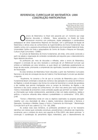 - 197 -
REFERENCIAL CURRICULAR DE MATEMÁTICA: UMA
CONSTRUÇÃO PARTICIPATIVA
Deusite Pereira dos Santos
1
Marceli Maria da Silva Carmo
2
Marlene Aparecida da Silva
3
Regina Alves Costa Fernandes
4
Silma Pereira do Nascimento
5
ensino de Matemática no Brasil está passando por um momento que exige
algumas discussões e reflexões. Nessa perspectiva, no Estado de Goiás
aconteceram encontros com professores, duplas pedagógicas e coordenadores
pedagógicos de várias Subsecretarias Regionais de Educação, com a participação da Equipe de
Matemática e demais áreas do conhecimento da Superintendência do Ensino Fundamental. Esse
trabalho contou com a assessoria de professores de Matemática da Universidade Federal de Goiás,
Universidade Católica de Goiás e pesquisadores do Centro de Estudo e Pesquisa em Educação,
Cultura e Ação Comunitária – CENPEC.
O currículo de Matemática do Ensino Fundamental, até então, vinha sendo construído a
partir da seleção e organização de conteúdos considerados pré-requisitos para o desenvolvimento
lógico dedutivo dos alunos.
Os professores por meio de discussões e reflexões, sobre o ensino de Matemática,
chegaram à conclusão de que seria necessária a construção de um Referencial Curricular que
enfatize as habilidades por eixos temáticos, as quais devem ser trabalhadas gradativamente ao
longo da vida escolar, priorizando a compreensão dos significados, buscando combater o excesso
de mecanização.
Os eixos temáticos de Matemática foram discutidos a partir dos Parâmetros Curriculares
Nacionais e do texto de concepção de área do Caderno 3 da Reorientação Curricular que abordam
o seguinte:
“Atualmente, há consenso a fim de que os currículos de Matemática para o Ensino
Fundamental devam contemplar o estudo dos números e das operações (no campo da Aritmética e
da Álgebra), o estudo do espaço e das formas (no campo da Geometria) e o estudo das grandezas
e das medidas (que permite interligações entre os campos da Aritmética, da Álgebra, e da
Geometria e dos outros campos do conhecimento). Um olhar mais atento para nossa sociedade
mostra a necessidade de acrescentar a esses conteúdos aqueles que permitam ao cidadão “tratar”
as informações que recebe cotidianamente, aprendendo a lidar com dados estatísticos, tabelas e
gráficos, a raciocinar utilizando idéias relativas à probabilidade e à combinatória.” (PCN, 2001,
p.49)
“Ensinar a Matemática tendo em vista os objetivos explicitados na proposta pressupõe
trabalhar com uma diversidade de idéias e objetos matemáticos relacionados a Números e
Operações, Grandezas e Medidas, Espaço e Forma e Tratamento da Informação.” (Reorientação
Curricular do 6º ao 9º ano: caderno 3, p. 110 – SEE, 2006).
Ao analisar esses eixos temáticos, os professores perceberam que se faz necessário
identificar com clareza quais conteúdos conceituais, procedimentais e atitudinais são importantes,
socialmente, para o cotidiano do aluno, pois segundo os PCNs (2001), eles devem promover “a
construção e coordenação do pensamento lógico matemático, para o desenvolvimento da
1
Especialista em Planejamento Educacional, Professora da SUEF
2
Graduada em Matemática, Professora da SUEF
3
Mestre em Ciencias da Educação, Professora da SUEF
4
Especialista em Administração Educacional, Professora da SUEF
5
Especialista em Matemática e Estatística, Professora da SUEF
O
 