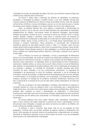 - 198 -
criatividade, da intuição, da capacidade de análise e de crítica, que constituem esquemas lógicos de
referência para interpretar fatos e fenômenos”.
Ao discutir e refletir sobre a laboração das Matrizes de habilidades, os professores
perceberam a necessidade de adequar o trabalho escolar a uma nova realidade marcada pela
crescente presença da Matemática em diversos campos da atividade humana, onde são utilizados
conhecimentos científicos e recursos tecnológicos, que por sua vez são essenciais para a inserção
das pessoas como cidadãs e cidadãos no mundo do trabalho, da cultura e das relações sociais.
Assim, as presentes Matrizes têm como objetivo a compreensão e transformação da
realidade do aluno e isso se dará por meio do desenvolvimento das capacidades de observação,
estabelecimento de relações, comunicação através de diferentes linguagens, argumentação,
validação de processos, emissão de juízo e o estímulo às formas de raciocínio como a intuição,
indução, dedução, analogia e estimativa. Dessa forma é necessário partir da resolução de
problemas levando em consideração as observações do mundo real com representações, tais como:
esquemas, tabelas, figuras, escritas numéricas etc. e da relação dessas representações com os
princípios e conceitos matemáticos. Nessa perspectiva, a comunicação tem fundamental
importância, devendo ser estimulada, levando o aluno a “falar” e a “escrever” sobre como ele
resolveu determinada situação-problema e quais foram os procedimentos utilizados. Nesse sentido,
a argumentação merece destaque especial no fazer pedagógico e o professor deverá estimular o
aluno a trabalhar com representações gráficas, desenhos, construções, a aprender como organizar
e tratar dados.
Com as Matrizes Curriculares por habilidades, o ensino e aprendizagem de Matemática
ganham uma nova identidade, que resulta de conexões que a Matemática estabelece entre ela e as
demais áreas do conhecimento, entre ela e o cotidiano e das conexões que ela estabelece entre os
diferentes temas matemáticos. As habilidades devem ser desenvolvidas de forma interdisciplinar,
valorizando o trabalho coletivo, as culturas local e juvenil. Neste contexto o ensino de Matemática
deve colaborar na interpretação de situações-problema, bem como na elaboração de estratégias de
sua resolução e validação; na criticidade de informações e opiniões veiculadas pela mídia,
suscetíveis de serem analisadas à luz dos conhecimentos matemáticos; na capacidade de
investigação e da perseverança na busca de resultados, valorizando o uso de estratégias de
verificação e controle de resultados; no desenvolvimento de predisposição para encontrar exemplos
e contra-exemplos; na formulação de hipóteses e de comprovação; na comparação de diferentes
métodos e processos na resolução de um problema, analisando semelhanças e diferenças entre
eles, e justificando-as na emissão de um juízo de valor sobre o próprio desempenho, de modo que
se aprimore.
Para isso, ao planejar o seu fazer pedagógico, o professor, deve selecionar e organizar os
conteúdos levando em conta sua relevância social e sua contribuição para o desenvolvimento
intelectual do aluno, não tendo como critério apenas a lógica interna da Matemática. Além disso, o
professor deve incorporar ao ensino e aprendizagem de Matemática, o conhecimento
historicamente construído e que está em permanente evolução, possibilitando ao aluno reconhecer
as contribuições que ele oferece para compreender as informações e posicionar-se criticamente
diante delas.
Os recursos didáticos como: livros, vídeos, televisão, rádio, calculadoras, computadores,
jogos e outros materiais, têm papel importante no processo de ensino e aprendizagem, por isso
eles precisam estar interligados a situações que levem ao exercício da análise e da reflexão, sem
anular o esforço da atividade compreensiva.
O professor, a todo o momento, deve lançar mão do uso da avaliação do fazer
pedagógico, incidindo sobre uma grande variedade de aspectos relativos ao desempenho dos
alunos, como aquisição de conceitos, domínio de procedimentos e desenvolvimento de atitudes,
apontando as experiências educativas a que os alunos devem ter acesso e que são consideradas
essenciais para o seu desenvolvimento e socialização.
 