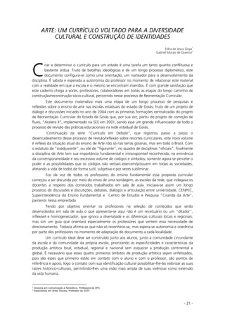 - 21 -
ARTE: UM CURRÍCULO VOLTADO PARA A DIVERSIDADE
CULTURAL E CONSTRUÇÃO DE IDENTIDADES
Edna de Jesus Goya
1
Gabriel Morais de Queiroz
2
riar e determinar o currículo para um estado é uma tarefa um tanto quanto conflituosa e
bastante árdua. Fruto de batalhas ideológicas e de um longo processo diplomático, este
documento configura-se como uma orientação, um norteador para o desenvolvimento da
disciplina. É sabida e esperada a autonomia do professor no momento de relacionar este material
com a realidade em que a escola e o mesmo se encontram inseridos. É com grande satisfação que
este caderno chega a vocês, professores, colaboradores em todas as etapas do longo caminho de
construção/reconstrução sócio-cultural, percorrido nesse processo de Reorientação Curricular.
Este documento materializa mais uma etapa de um longo processo de pesquisas e
reflexões sobre o ensino de arte nas escolas estaduais do estado de Goiás, fruto de um projeto de
diálogo e discussões iniciado no ano de 2004 com as primeiras formações centralizadas do projeto
de Reorientação Curricular do Estado de Goiás que, por sua vez, partiu do projeto de correção de
fluxo, “Acelera II”, implementado na SEE em 2001, sendo esse um grande influenciador de todo o
processo de revisão das práticas educacionais na rede estadual de Goiás.
Continuação da série “Currículo em Debate”, que registrou passo a passo o
desencadeamento desse processo de revisão/reflexão sobre recortes curriculares, este novo volume
é reflexo da situação atual do ensino de Arte não só nas terras goianas, mas em todo o Brasil. Com
o estatuto de “coadjuvante”, ou até de “figurante”, no quadro de disciplinas “oficiais”, finalmente
a disciplina de Arte tem sua importância fundamental e intransponível reconhecida, na eminência
da contemporaneidade e seu excessivo volume de códigos e símbolos; somente agora se percebe o
poder e as possibilidades que os códigos não verbais exercem/possuem em todas as sociedades,
afetando a vida de todos de forma sutil, subjetiva e por vezes subliminar.
Eco da voz de todos os professores do ensino fundamental essa proposta curricular
começou a ser discutida por meio do envio de uma sondagem, às escolas da rede, que indagava os
docentes a respeito dos conteúdos trabalhados em sala de aula. Iniciava-se assim um longo
processo de discussões e discutições, debates, diálogos e articulação entre universidade, CENPEC,
Superintendência do Ensino Fundamental e Centro de Estudos e Pesquisa “Ciranda da Arte”,
parceiros nessa empreitada.
Tendo por objetivo orientar os professores na seleção de conteúdos que serão
desenvolvidos em sala de aula o que apresenta-se aqui não é um receituário ou um “ditador”,
inflexível e homogeneizador, que ignora a diversidade e as diferenças culturais locais e regionais,
mas sim um guia que orientará especialmente os professores que sentem essa necessidade de
direcionamento. Todavia afirma-se que não só reconhece-se, mas espera-se autonomia e coerência
por parte dos professores no momento de adaptação do documento a cada localidade.
Um currículo ideal deve ser construído junto aos alunos, junto à comunidade circundante
da escola e da comunidade da própria escola, priorizando as especificidades e características da
produção artística local, estadual, regional e nacional sem esquecer a produção continental e
global. É necessário que esses quatro primeiros âmbitos de produção artística sejam enfatizados,
pois são esses que primeiro estão em contato com o aluno e com o professor, são pontos de
referência e apoio, logo o contato com sua identificação cultural possibilitar-lhe-ão valorizar as suas
raízes histórico-culturais, permitindo-lhes uma visão mais ampla de suas vivências como extensão
da vida humana.
1
Doutora em comunicação e Semiótica, Professora da UFG
2
Especialista em Artes Visuais, Professor da SUEF
C
 
