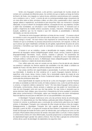 - 22 -
Sendo uma linguagem universal, a arte permite a aproximação de mundos através do
contato com a produção de diferentes povos. Ao contrário do que se repetiu ao longo da história
do Brasil e de Goiás, uma negação ou ruptura brusca, arbitrária e preconceituosa com o passado,
com o cotidiano e com o “outro”, o ensino de arte na contemporaneidade exige o lançamento de
um novo olhar sobre os fatos, princípios e idéias; um olhar crítico, questionador e ético, capaz de
agregar saberes e experiências, acumulando-os para lançar-lhes mãos nos momentos e situações
adequadas, no que se referem às concepções estéticas, concepções de arte, seus objetivos, funções
e papel na(s) sociedade(s), sua veiculação e suas metodologias de ensino. É necessário que se
quebre a hegemonia do modelo artístico caucasiano, europeu, masculino, heterossexual, cristão,
burguês, acadêmico que nos foi imposto e que tem reduzido as possibilidades e destruído
identidades, ao invés de construí-las.
“Os limites de minha linguagem delimitam os limites de meu mundo”. O universo cultural
do indivíduo é como uma janela de uma torre de onde se olha para o mundo; “com os meus olhos
que eu enxergo o mundo”. Por esse motivo é tão importante ter conhecimento do meio cultural
imediato em que os envolvidos no processo educacional se encontram; sem esquecer, é óbvio, de
que é preciso que sejam trabalhados conteúdos da arte global, especialmente de povos de outros
continentes e hemisférios que fazem parte da construção e estruturação da cultura e da arte
brasileiras.
O homem é um ser simbólico, criador e decodificador de imagens, símbolos, signos e
elementos de linguagens verbais (código/linguagem verbal), visuais, sonoras, corporais e gestuais
(linguagem/códigos não-verbais, visuais, sonoros, corporais e gestuais). Tal característica do
“homem” é ainda mais evidente na contemporaneidade. A disciplina de arte é responsável pela
formação estética e artística do aluno. A alfabetização nesses códigos/linguagens não verbais ou
artísticas é o objetivo e o objeto de estudo desta disciplina.
Criar, refletir sobre arte, estar em contato com ela, dentro e fora da sala de aula, observar
sua presença e aplicação nos diversos aspectos das sociedades e da vida, desde o cotidiano ao
sagrado do museu e da vida, devem ser práticas coloquiais nas aulas de arte.
Esse campo científico tem especificidades e peculiaridades. A primeira está relacionada à
sua diversidade. A disciplina de Arte condensa em si quatro linguagens bastante distintas e
específicas: artes visuais, dança, música e teatro. Daí a necessidade urgente da criação de uma
orientação curricular para as escolas do Ensino Fundamental aliada a uma política de formação
continuada dos professores desta rede.
Outra especificidade diz respeito ao fato de ser a arte uma linguagem universal. Presente
em todas as sociedades ao redor do mundo, em todas as épocas e eras, a arte nos permite alcançar
o universo, o imaginário coletivo e pessoal do “outro”. Por meio desta linguagem temos acesso a
informações, conhecimentos, olhares sensíveis e subjetivos que não podem ser transmitidos por
meio de uma linguagem outra sem que não haja perdas. Por esse motivo é necessário que os
alunos dominem esses códigos, para consumi-los e interpretá-los de forma saudável e consciente,
deles extrair conhecimentos e informações, captar suas intenções (para não serem vítimas/presas
fáceis de objetivos escusos) para se deliciarem com as suas possibilidades e seus prazeres.
A Abordagem Triangular evidencia-se como uma das primeiras teorias da arte-educação,
no Brasil, e foi desenvolvida por Ana Mae Barbosa, publicada pela Editora Perspectiva, em 1991.
Consiste em orientar os professores para a construção do conhecimento pela leitura da imagem
artística. A Abordagem Triangular visa à educação do olhar através da leitura crítica da imagem.
Pedagogicamente, a Abordagem Triangular tem sido sugerida pela Secretaria Estadual de
Educação, a partir de 2001, no projeto de correção de fluxo Acelera II, implantado na Secretaria de
Estado da Educação do Estado de Goiás a partir da referida data, que configurou-se como um dos
principais influenciadores desse processo de revisão e discussão sobre o currículo. A teoria organiza
o conhecimento artístico em níveis diferenciados, buscando proporcionar a compreensão complexa
do objeto/obra/imagem gerador dos saberes artísticos. Para Ana Mae a geração do conhecimento
artístico dá-se a partir da abordagem do objeto/obra nos seguintes níveis:
 