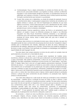 - 23 -
a) Contextualização: Situar o objeto artístico/obra no contexto da História da Arte e das
teorias da arte, procurando entender a sua trajetória no tempo, conhecer as diferentes
linguagens e suas transformações (tendências de estilos), os procedimentos técnicos de
elaboração, seus materiais e conceitos. É importante situar o artista; local de nascimento,
formação e acontecimentos que marcaram a sua produção.
b) Fruição: Pelo contato com o objeto/obra, ou através da visitação de exposição, busca-se
o reconhecimento deste. A preocupação é proporcionar momentos de convivência com
objetos artísticos e culturais, por meio de freqüentação de ambientes em que esses
objetos se encontram. A leitura deve preocupar-se com o desvelamento do olhar, saindo
do senso comum. O aluno poderá discriminar características formais, signos, enfim,
perceber de que e como é composta a obra/objeto.
c) Experimentações: Vivenciar experiências criativas, dar forma a um pensamento visual:
elaborar um projeto é buscar nos diferentes processos de criação e nas diferentes
linguagens nas Artes Visuais ferramentas (materiais) necessárias a sua elaboração.
Lembramos que é de fundamental importância que se dê oportunidades também para a
produção de críticas, teorias, textos e verbais sobre arte, pois este é também um
processo de criação.
O professor deve centrar-se na orientação do aluno para a leitura da obra, mas para isto
não poderá perder de vista o conhecimento dos processos de ensino da arte. O propósito é adquirir
subsídios para o entendimento dos métodos, elaboração do plano de ensino, elaboração de
procedimentos de avaliação, adequação de conteúdos, conhecimento das tendências pedagógicas
de ensino, ou seja, a sua história; o seu significado; os conteúdos; as metodologias; seus objetivos e
especificidades de cada linguagem da arte.
Tais eixos devem estar sempre presentes no ensino da arte, porém em variados níveis de
aprofundamento, de acordo com a maturidade do aluno.
Compreendemos a escola como o principal centro reprodutor de modelos sociais,
econômicos, artísticos e culturais (etc.), pois é nela que se selecionam os conhecimentos/conteúdos
a serem transmitidos. Não podemos compreender a cultura de um país sem conhecer sua arte
(BARBOSA, Ana Mae; Inquietações e Mudanças no Ensino da Arte. Ed. Cortez Editora – São Paulo,
2003, 2ª edição). Neste meio a arte tem um papel subjetivo extremamente importante. Principal
elemento da cultura (...) “a arte capacita um homem ou uma mulher a não ser um estranho em seu
meio ambiente nem um estrangeiro no seu próprio país. Ela supera o estado de despersonalização,
inserindo o indivíduo no lugar ao qual pertence, reforçando e ampliando seus lugares no mundo”
(Idem). Sendo assim é de fundamental importância que os professores de arte levem para a sala de
aula a arte e a cultura dos mais diversos povos e épocas, dando especial atenção às produções
artísticas e culturais dos povos constituintes do povo brasileiro e às produções local, regional,
artística e cultural brasileiras.
Essa matriz deve adequar-se a cada escola de modo que contemple os eixos norteadores
da reorientação – trabalhar leitura e produção de texto em todas as áreas e valorizar o meio
cultural em que o aluno, o professor e a escola se encontram inseridos. Por esse motivo orientamos
que a todo início de ano seja feito um diagnóstico com os alunos, para que se possa ter acesso aos
seus conhecimentos prévios sobre arte; o seu interesse pessoal sobre a disciplina e o que
necessitam aprender sobre esse campo do conhecimento, levantando as possibilidades,
necessidades e potencialidades de cada região. Perguntas como: “O que conhecem sobre arte?”
“O que é arte?” “O que gostariam de aprender sobre arte?” poderão ajudar o professor na
elaboração de um planejamento mais eficiente e adequado a cada turma.
Os conteúdos (...) devem ser vistos nas diferentes culturas (como tema ou como contexto
de produção): indígena, africana, européia, brasileira; nos ambientes populares, acadêmicos,
urbanos, rurais, cibernéticos e da cultura visual. Devem ser discutidos os conceitos, os artistas, as
 