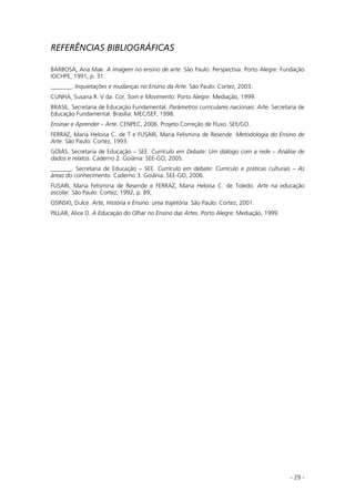 - 29 -
REFERÊNCIAS BIBLIOGRÁFICAS
BARBOSA, Ana Mae. A imagem no ensino de arte. São Paulo: Perspectiva. Porto Alegre: Fundação
IOCHPE, 1991, p. 31.
_______. Inquietações e mudanças no Ensino da Arte. São Paulo: Cortez, 2003.
CUNHA, Susana R. V da. Cor, Som e Movimento. Porto Alegre: Mediação, 1999.
BRASIL. Secretaria de Educação Fundamental. Parâmetros curriculares nacionais: Arte. Secretaria de
Educação Fundamental. Brasília: MEC/SEF, 1998.
Ensinar e Aprender – Arte. CENPEC, 2006. Projeto Correção de Fluxo. SEE/GO.
FERRAZ, Maria Heloisa C. de T e FUSARI, Maria Felismina de Resende. Metodologia do Ensino de
Arte. São Paulo: Cortez, 1993.
GOIÁS. Secretaria de Educação – SEE. Currículo em Debate: Um diálogo com a rede – Análise de
dados e relatos. Caderno 2. Goiânia: SEE-GO, 2005.
_______. Secretaria de Educação – SEE. Currículo em debate: Currículo e práticas culturais – As
áreas do conhecimento. Caderno 3. Goiânia: SEE-GO, 2006.
FUSARI, Maria Felismina de Resende e FERRAZ, Maria Heloisa C. de Toledo. Arte na educação
escolar. São Paulo: Cortez, 1992, p. 89;
OSINSKI, Dulce. Arte, História e Ensino: uma trajetória. São Paulo: Cortez, 2001.
PILLAR, Alice D. A Educação do Olhar no Ensino das Artes. Porto Alegre: Mediação, 1999.
 