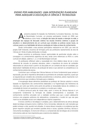 - 31 -
ENSINO POR HABILIDADES: UMA INTERVENÇÃO PLANEJADA
PARA ADEQUAR A EDUCAÇÃO À CIÊNCIA E TECNOLOGIA
Maria Iuza de Almeida Mendanha
1
Maria Luiza Brito Mota
2
“Feliz do homem que faz do sonho o
pensar, e do que pensa uma realidade”
Carlos Dubol
presente proposta foi baseada nos Parâmetros Curriculares Nacionais, nos Eixos
da Reorientação Curricular, um processo participativo iniciado em 2004, que
estabeleceu como metas: aa redução das taxas de evasão e retenção na rede; a
ampliação dos espaços de discussão coletiva nas escolas (horários coletivos e grupos de
estudos) e o desenvolvimento de um currículo que considera as práticas sociais locais, as
culturas juvenis e as habilidades de leitura e produção em todas as áreas do conhecimento.
Dando continuidade a esse processo participativo realizaram-se em 2007, por meio do
projeto SUEF Itinerante, encontros de formação junto aos professores representantes da área de
Ciências em 18 dos 22 pólos distribuídos no Estado.
Nesses encontros os professores tiveram oportunidade de aprofundar estudos sobre a
concepção e os conhecimentos específicos da área, tendo como referenciais os PCN’s e a série
currículo em debate, cadernos 1, 2, 3, 4 da Reorientação Curricular.
Os professores refletiram sobre a necessidade de o livro didático deixar de ser o único
referencial de consulta no processo educativo; sobre a importância do ensino de conteúdos
relacionados às culturas local e juvenil e às discussões em um contexto de vida em sociedade, que
desenvolvam habilidades de leitura e de produção de textos e que valorizem as competências e os
conhecimentos prévios dos alunos.
Concluíram que o enfoque das Ciências Naturais no Ensino Fundamental quase sempre é
equivocado, pois dá-se importância demasiada ao quantitativo de conteúdos cognitivos, quase que
se esquecendo por completo dos conteúdos procedimentais e atitudinais, pilares importantes num
processo de ensino que considera a formação para a cidadania.
A recuperação desses elementos possibilitará ao professor de Ciências substituir o ensino
baseado no dogmatismo dos conhecimentos elaborados e na fragmentação dos fenômenos da
natureza, por outro que tenha como ponto de partida as necessidades básicas do cotidiano e a
curiosidade do homem em questionar a si próprio e o mundo que o rodeia.
A ciência tornou-se parte de nossas vidas, assim o ensino de Ciências Naturais é um
componente fundamental na formação do cidadão contemporâneo e atualizado. Um
conhecimento científico articulado com a realidade contribui para que o jovem adolescente
construa uma proposta autônoma de sobrevivência, compreenda o mundo em que vive para
inserir-se nas atividades sociais com independência e espírito cooperativo.
O ensino científico e tecnológico é complexo, pois o desenvolvimento da ciência abrange
desde tecnologia corriqueira (como o telefone, forno microondas, televisão etc.) até invenções que
podem ameaçar a vida, quando mal utilizadas. A maioria dessas inovações e os problemas que elas
geram requerem soluções que envolvem questões éticas e sociais, questões científicas, técnicas e
instrumentos tecnológicos. O ensino de Ciências e a compreensão das tecnologias vão se tornando
instrumentos cada vez mais importantes para o exercício da cidadania.
1
Especialista em Biologia dos Vegetais, Professora da SUEF
2
Especialista em Docência do Ensino Superior, Professora da SUEF
A
 