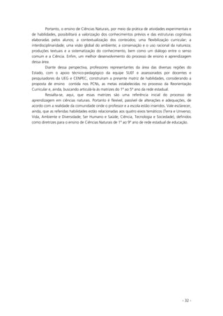 - 32 -
Portanto, o ensino de Ciências Naturais, por meio da prática de atividades experimentais e
de habilidades, possibilitará a valorização dos conhecimentos prévios e das estruturas cognitivas
elaboradas pelos alunos; a contextualização dos conteúdos; uma flexibilização curricular; a
interdisciplinaridade; uma visão global do ambiente; a conservação e o uso racional da natureza;
produções textuais e a sistematização do conhecimento, bem como um diálogo entre o senso
comum e a Ciência. Enfim, um melhor desenvolvimento do processo de ensino e aprendizagem
dessa área.
Diante dessa perspectiva, professores representantes da área das diversas regiões do
Estado, com o apoio técnico-pedagógico da equipe SUEF e assessorados por docentes e
pesquisadores da UEG e CENPEC, construíram a presente matriz de habilidades, considerando a
proposta de ensino contida nos PCNs, as metas estabelecidas no processo da Reorientação
Curricular e, ainda, buscando articulá-la às matrizes do 1º ao 5º ano da rede estadual.
Ressalta-se, aqui, que essas matrizes são uma referência inicial do processo de
aprendizagem em ciências naturais. Portanto é flexível, passível de alterações e adequações, de
acordo com a realidade da comunidade onde o professor e a escola estão inseridos. Vale esclarecer,
ainda, que as referidas habilidades estão relacionadas aos quatro eixos temáticos (Terra e Universo;
Vida, Ambiente e Diversidade; Ser Humano e Saúde; Ciência, Tecnologia e Sociedade), definidos
como diretrizes para o ensino de Ciências Naturais de 1º ao 9º ano de rede estadual de educação.
 