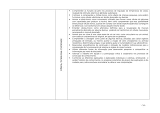 - 54 -
CIÊNCIA,TECNOLOGIAESOCIEDADE
Compreender as funções da pele nos processos de regulação da temperatura do corpo,
recepção de estímulos externos e glândulas sudoríparas
Conhecer e compreender a Célula-tronco como objeto de intensas pesquisas, pois podem
funcionar como células substitutas em tecidos lesionados ou doentes
Aceitar a célula-tronco como instrumento utilizado para formar novas células do pâncreas
com capacidade para produzir a insulina, bem como compreender que essa possibilidade
existe porque células-tronco, quando em contato com tecido específico(pâncreas) conseguem
se diferenciar e se transformar em células daquele mesmo tecido
Entender células-tronco como alternativa definitiva para a recuperação de músculo
parcialmente destruído por alguma doença, podendo se transformar em células musculares,
recompondo o músculo lesionado
Aceitar que um clone é uma cópia exata de um ser vivo, como uma planta ou um animal,
com todas as características do original, em particular as genéticas
Compreender a clonagem como parte de algumas técnicas utilizadas para salvar espécies
ameaçadas de extinção, ou mesmo auxiliar a criação de seres vivos(plantas ou animais)
resistentes a determinadas pragas, o que poderia ajudar a humanidade em sua sobrevivência
Desenvolver procedimentos de construção e utilização de modelos tridimensionais para a
compreensão do funcionamento de sistemas e órgãos do corpo humano
Utilizar diferentes fontes de informação para desenvolver pesquisas e compartilhar as
informações por meio de discussões
Valorizar o trabalho em equipe e a participação crítica e cooperativa nos processos de
construção de conhecimento
Confrontar as diferentes explicações e elaborações individuais e coletivas, enfatizando o
caráter histórico do conhecimento e o progresso sistemático do alcance das explicações e dos
modelos para, sobre essa base reconsiderar as idéias e suas interpretações
 