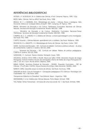 - 60 -
REFERÊNCIAS BIBLIOGRÁFICAS
ASTOLFI, J. P. & DEVELAY, M. A. Didática das Ciências. 4ª ed. Campinas: Papirus, 1995. 132p.
BIZZO, Nélio. Ciências: Fácil ou difícil? São Paulo: Ática, 1998.
BRAGA, M. F. e MOREIRA, M.A. Metodologia de ensino – Ciências físicas e biológicas. Belo
Horizonte: Editora Lê. Fundação Helena Antipoff, 1997. Campinas, SP: Papirus, 1991.
BRASIL. Ministério da Educação e da Cultura. Parâmetros Curriculares Nacionais de Ciências
Naturais. Secretaria de Educação Fundamental. Brasília: MEC/SEF, 1998.
______. Ministério da Educação e da Cultura. Parâmetros Curriculares Nacionais-Temas
Transversais. Secretaria de Educação Fundamental. Brasília: MEC/SEF, 1998.
CAMPOS, M. C. C. e NIGRO, R. G. Didática de Ciências: o ensino-aprendizagem como investigação.
São Paulo: FTD, 1999.
CANTO, Eduardo L. Ciências Naturais: aprendendo com o cotidiano. São Paulo: Moderna: 1999.
DELZOICOV, D. e ANGOTTI, J. A. Metodologia do Ensino de Ciências. São Paulo: Cortez: 1991.
GOIÁS. Secretaria de Educação – SEE. Currículo em debate: Currículo e práticas culturais – As áreas
do conhecimento. Caderno 3. Goiânia: SEE-GO, 2006.
______. Secretaria de Educação – SEE. Currículo em debate: Relatos de práticas pedagógicas.
Caderno 4. Goiânia: SEE-GO, 2006.
GOODSON, I. F. Currículo: Teoria e História. Petrópolis: Vozes, 1995.
HOUAISSS, Antônio (1915-1999) e VILLAR, Mauro de Salles (1939). Dicionário Houaiss da Língua
Portuguesa. Instituto Antônio Houaiss de Lexicografia e Banco de Dados da Língua Portuguesa S/C
Ltda. 2. ed. rev. e aum. Rio de Janeiro: Objetiva, 2004.
MINAS GERAIS. Secretaria Estadual de Educação - SEE/MG. Propostas Curriculares - CBC de
Ciências - 5ª a 8ª série. CASTELI, Arjuna Panzera et al (Orgs.). Belo Horizonte: SEE/MG, 2005.
NARDI R. (ORG). Questões atuais no ensino de ciências. São Paulo: Escrituras, 1998.
SANGARI do Brasil. Guia do Formador II - Concepções pedagógicas CTC (Ciência e Tecnologia com
Criatividade). Vol. I. São Paulo: 2005.
Transposicion Didactica La Chevallard. Yves Editorial: Aique – Argentina: 1985.
WEISSMANN, H. et al. Didática das Ciências Naturais. Porto Alegre: Artmed, 1998.
YUS, Rafael. Temas Transversais – em busca de uma nova escola. Ed. 1. São Paulo: Artmed, 1998.
 