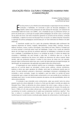 - 62 -
EDUCAÇÃO FÍSICA: CULTURA E FORMAÇÃO HUMANA PARA
A EMANCIPAÇÃO
Anegleyce Teodoro Rodrigues1
Orley Olavo Filemon2
Pricila Ferreira de Souza3
ste documento é uma referência de sistematização e organização de eixos temáticos,
conteúdos e habilidades. Foi construída a partir da discussão pedagógica e do
trabalho coletivo entre professores da rede estadual de educação, com assessoria da
Universidade Federal de Goiás e do CENPEC, com a finalidade de que os professores tenham um
ponto de partida para a construção do projeto político-pedagógico da escola e para a construção
de seu plano de ensino. Este texto introdutório apresenta os conceitos de eixo temático, conteúdo
e habilidades, o objetivo do ensino da Educação Física na escola e os saberes docentes necessários
à superação de práticas pedagógicas caracterizadas por um fazer destituído de reflexão e de saber
elaborado.
É importante ressaltar que foi a partir das propostas elaboradas pelos professores das
regionais (Aparecida de Goiânia, Anápolis, Metropolitana, Campos Belos, Goiatuba, Inhumas,
Itaberaí, Itumbiara, Jussara, Luziânia, Quirinópolis, Santa Helena de Goiás, Silvânia e Trindade) que
se tornou possível a construção dessa matriz de habilidades. Coube a nós a tarefa de ordená-la
dentro de uma lógica que permita ao professor selecionar as habilidades e conteúdos de acordo
com a realidade, a possibilidade dos alunos e as condições da escola. O critério de seleção dos
conteúdos e habilidades não está limitado a cada série. A referência deve ser o nível de
conhecimento e experiências dos alunos com relação aos elementos da cultura corporal. Nesse
sentido, cabe aos professores observar e analisar se seus alunos do oitavo ano, por exemplo,
possuem algum conhecimento sobre lutas, para, a partir daí optar pelo grau de experimentação, de
identificação, de compreensão e de explicação que poderá tratar este conhecimento.
A organização em eixos temáticos significa que os conteúdos e habilidades que fazem
parte de um currículo devem ser articulados a temas sociais, políticos, culturais, econômicos,
estéticos e éticos que sejam geradores de reflexão, tanto para os professores quanto para os
alunos. Os eixos temáticos sustentam e direcionam a abordagem conceitual e metodológica dos
conteúdos a serem ensinados. Surgem da realidade e para ela voltam no sentido de buscar
compreender qual a origem de determinado conhecimento e em que sentido ele se manifesta na
sociedade atual. Assim, os eixos temáticos propostos são apenas uma das possibilidades, dentro de
várias outras existentes.
O conteúdo é aqui entendido como conhecimento, saber que provém tanto da cultura
popular quanto da cultura elaborada. A cultura é a fonte que dá origem e sentido aos saberes da
Educação Física. Todos os elementos da cultura corporal, tais como o jogo, a dança, as lutas, a
ginástica, o esporte constituem-se como obras culturais criadas pelo ser humano. De acordo com
Vaz,S.J. (1966, p.5 e 6), são as obras culturais que “atestam ao homem a essência e o sentido de
sua presença no mundo: a presença de um sujeito que compreende, transforma e significa”. Para
Vaz, a cultura é o processo social e histórico que fez com que o mundo do homem se
transformasse em mundo humano constituído pelas relações de conhecimento e transformação da
1
Mestre em Educação, Professora da UFG, Vice-Diretora da FEF da UFG
2
Especialista em Educação Física Escolar, Professor da SUEF
3
Graduada em Educação Física, Professora da SUEF
E
 