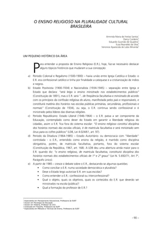 - 90 –
O ENSINO RELIGIOSO NA PLURALIDADE CULTURAL
BRASILEIRA
Arminda Maria de Freitas Santos
1
Darcy Cordeiro
2
Eduardo Gusmão de Quadros
3
Eusa Reynaldo da Silva
4
Veronice Aparecida de Lobo Miranda
5
UM PEQUENO HISTÓRICO DA ÁREA
ara entender a proposta de Ensino Religioso (E.R.), hoje, faz-se necessário destacar
alguns tópicos históricos que mudaram a sua concepção:
a) Período Colonial e Regalismo (1500-1900) – havia união entre Igreja Católica e Estado: o
E.R. era confessional católico e tinha por finalidade a catequese e a cristianização de índios
e negros.
b) Estado Positivista (1900-1934) e Nacionalista (1934-1945) – separação entre Igreja e
Estado que declara: “será leigo o ensino ministrado nos estabelecimentos públicos”
(Constituição de 1891), mas o E.R. será “...de freqüência facultativa e ministrado de acordo
com os princípios da confissão religiosa do aluno, manifestada pelos pais e responsáveis, e
constituirá matéria dos horários nas escolas públicas primárias, secundárias, profissionais e
normais” (Constituição de 1934), ou seja, o E.R. continua sendo confessional e é
ministrado pelos líderes das diversas religiões.
c) Período Republicano: Estado Liberal (1946-1964) – o E.R. passa a ser componente da
Educação, contemplado como dever do Estado em garantir a liberdade religiosa do
cidadão, assim o E.R. fica fora do sistema escolar: “O ensino religioso constitui disciplina
dos horários normais das escolas oficiais, é de matrícula facultativa e será ministrado sem
ônus para os cofres públicos” (LDB, Lei 4.024/61, art. 97).
d) Período da Ditadura (1964-1985) – Estado Autoritário: ou democracia com “liberdade”
controlada - o E.R., entendido como ensino da religião, é mantido como disciplina
obrigatória, porém, de matrícula facultativa, portanto, fora do sistema escolar
(Constituição da República, 1967, art. 168). A LDB deu uma abertura ainda maior para o
E.R. quando diz: “o ensino religioso, de matrícula facultativa, constituirá disciplina dos
horários normais dos estabelecimentos oficiais de 1º e 2º graus” (Lei N. 5.692/71, Art 7º,
Parágrafo único).
e) A partir de 1985 – cresce o debate sobre o E.R., destacando-se algumas questões:
Como conciliar o E.R. numa sociedade democrática e pluralista?
Deve o Estado leigo autorizar E.R. em suas escolas?
Como entender o E.R.: confessional ou interconfessional?
Qual o objeto, quais os objetivos, quais os conteúdos do E.R. que deverão ser
ministrados na escola (pública)?
Qual a formação do professor de E.R.?
1
Especialista em Planejamento Educacional, Professora da SUEF
2
Doutor em Psicologia da Educação
3
Doutor em História, Professor da UCG
4
Graduada em Filosofia, Professora da SUEF
5
Especialista em Métodos e Técnicas de Ensino, Professora da SUEF
P
 