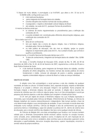 - 91 –
f) Depois de muito debate, é promulgada a Lei 9.475/97, que altera o Art. 33 da Lei N.
9.394/96 (LDB), configurando que o E.R.:
é de matrícula facultativa;
parte integrante da formação básica do cidadão;
constitui disciplina dos horários normais das escolas públicas;
é assegurado o respeito à diversidade cultural religiosa do Brasil;
são vedadas, nas aulas de E.R., quaisquer formas de proselitismo.
A mesma Lei declara ainda que:
os sistemas de ensino regulamentarão os procedimentos para a definição dos
conteúdos de E.R.;
e ouvirão entidade civil, constituída pelas diferentes denominações religiosas, para
a definição dos conteúdos do E.R.
Daí se deduz que o E.R.:
deixa de ser confessional;
tem por objeto não o ensino de alguma religião, mas o fenômeno religioso,
estudado pelas Ciências da Religião;
na rede pública de educação, não são mais as religiões, igrejas ou grupos
religiosos os responsáveis pelas aulas de E.R., mas o próprio Estado, que contrata e
qualifica os professores.
Posteriormente, o Conselho Nacional de Educação declara que o E.R.:
“é área de conhecimento, integrante da formação básica do cidadão” (Res. 02/98-
CNE).
Em Goiás, o Conselho Estadual de Educação (CEE), através da Res. N. 285, de 09 de
dezembro de 2005 e Res. N. 02, de 02 de fevereiro de 2007, regulamentou a oferta do ER para a
Rede Pública Estadual de Goiás:
é de matrícula facultativa, parte integrante da formação básica do cidadão, constitui
disciplina de oferta obrigatória, nos horários normais das escolas públicas do ensino
fundamental e médio, inclusive de educação de jovens e adultos, assegurado o
respeito à diversidade religiosa e cultural do Brasil e a todas as crenças individuais.
OBJETO DE ESTUDO
A religião como fato antropológico e social permeia a vida dos cidadãos de qualquer
sociedade, de todas as culturas. O Estado brasileiro, laico, separado da Igreja, respeita as liberdades
religiosas e se propõe a oferecer uma educação integral e de qualidade. Numa proposta de
formação integral, a dimensão religiosa não pode ser excluída. A religião não é assunto tão-
somente do indivíduo que crê e milita em alguma igreja, mas é um fato antropológico e social que
perpassa sob diversos aspectos a vida dos cidadãos que compõem o Estado plural e laico.
O E.R. tem por objeto de estudo o fenômeno religioso nas suas múltiplas expressões e
dimensões, que é estudado pelas Ciências da Religião. Diferentemente da Teologia, as Ciências da
Religião trabalham de maneira metaconfessional e independente. Não tomam partido a favor de
uma determinada religião e suas reivindicações de verdades. O que é ensinado na escola deve estar
embasado numa tradição científica. Ciências da Religião é área de conhecimento que goza de
autonomia teórica e metodológica, capaz de subsidiar as práticas de E.R., dentro do sistema laico
de educação, pois o estudo científico das religiões é tão laico como qualquer estudo de ciências.
As Ciências da Religião têm uma base antropológica que focaliza o ser humano também
voltado para a dimensão transcendente donde emanam valores inscritos no coração humano,
como: amizade, amor, solidariedade, respeito e outros. O objetivo do E.R, sem imposição de um
credo em particular como único e verdadeiro, deve contribuir para os educandos superarem certas
alienações e superficialidades, denunciar situações desumanas, superar inquietações, encontrar o
sentido radical da própria existência.
 