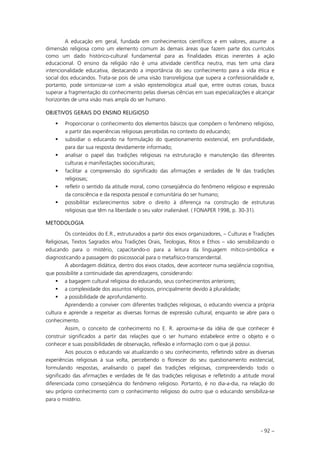 - 92 –
A educação em geral, fundada em conhecimentos científicos e em valores, assume a
dimensão religiosa como um elemento comum às demais áreas que fazem parte dos currículos
como um dado histórico-cultural fundamental para as finalidades éticas inerentes à ação
educacional. O ensino da religião não é uma atividade científica neutra, mas tem uma clara
intencionalidade educativa, destacando a importância do seu conhecimento para a vida ética e
social dos educandos. Trata-se pois de uma visão transreligiosa que supera a confessionalidade e,
portanto, pode sintonizar-se com a visão epistemológica atual que, entre outras coisas, busca
superar a fragmentação do conhecimento pelas diversas ciências em suas especializações e alcançar
horizontes de uma visão mais ampla do ser humano.
OBJETIVOS GERAIS DO ENSINO RELIGIOSO
Proporcionar o conhecimento dos elementos básicos que compõem o fenômeno religioso,
a partir das experiências religiosas percebidas no contexto do educando;
subsidiar o educando na formulação do questionamento existencial, em profundidade,
para dar sua resposta devidamente informado;
analisar o papel das tradições religiosas na estruturação e manutenção das diferentes
culturas e manifestações socioculturais;
facilitar a compreensão do significado das afirmações e verdades de fé das tradições
religiosas;
refletir o sentido da atitude moral, como conseqüência do fenômeno religioso e expressão
da consciência e da resposta pessoal e comunitária do ser humano;
possibilitar esclarecimentos sobre o direito à diferença na construção de estruturas
religiosas que têm na liberdade o seu valor inalienável. ( FONAPER 1998, p. 30-31).
METODOLOGIA
Os conteúdos do E.R., estruturados a partir dos eixos organizadores, – Culturas e Tradições
Religiosas, Textos Sagrados e/ou Tradições Orais, Teologias, Ritos e Ethos – vão sensibilizando o
educando para o mistério, capacitando-o para a leitura da linguagem mítico-simbólica e
diagnosticando a passagem do psicossocial para o metafísico-transcendental.
A abordagem didática, dentro dos eixos citados, deve acontecer numa seqüência cognitiva,
que possibilite a continuidade das aprendizagens, considerando:
a bagagem cultural religiosa do educando, seus conhecimentos anteriores;
a complexidade dos assuntos religiosos, principalmente devido à pluralidade;
a possibilidade de aprofundamento.
Aprendendo a conviver com diferentes tradições religiosas, o educando vivencia a própria
cultura e aprende a respeitar as diversas formas de expressão cultural, enquanto se abre para o
conhecimento.
Assim, o conceito de conhecimento no E. R. aproxima-se da idéia de que conhecer é
construir significados a partir das relações que o ser humano estabelece entre o objeto e o
conhecer e suas possibilidades de observação, reflexão e informação com o que já possui.
Aos poucos o educando vai atualizando o seu conhecimento, refletindo sobre as diversas
experiências religiosas à sua volta, percebendo o florescer do seu questionamento existencial,
formulando respostas, analisando o papel das tradições religiosas, compreendendo todo o
significado das afirmações e verdades de fé das tradições religiosas e refletindo a atitude moral
diferenciada como conseqüência do fenômeno religioso. Portanto, é no dia-a-dia, na relação do
seu próprio conhecimento com o conhecimento religioso do outro que o educando sensibiliza-se
para o mistério.
 
