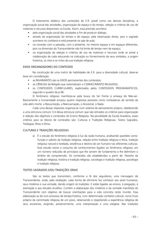 - 93 –
O tratamento didático dos conteúdos do E.R. prevê como nas demais disciplinas, a
organização social das atividades, organização do espaço e do tempo, seleção e critérios de uso de
materiais e recursos disponíveis na Escola. Assim, essa previsão acontece:
pela organização social das atividades a fim de produzir diálogo;
através da organização do tempo e do espaço, pela observação direta, pois o sagrado
acontece no cotidiano e está presente na sala de aula;
na conexão com o passado, com o presente, no mesmo espaço e em espaços diferentes,
pois na dimensão do Transcendente não há limite de tempo nem de espaço;
na organização da seleção e critérios de uso de materiais e recursos onde se prevê a
colaboração de cada educando na indicação ou fornecimento de seus símbolos, a origem
histórica, os ritos e os mitos da sua tradição religiosa.
EIXOS ORGANIZADORES DO CONTEÚDO
Na construção de uma matriz de habilidades de E.R. para a diversidade cultural, deve-se
levar em consideração:
as INVARIANTES são os EIXOS permanentes dos conteúdos;
as CIÊNCIAS da Religião que sistematizam o CONHECIMENTO RELIGIOSO;
os CONTEÚDOS CURRICULARES, explicitados pelos CONTEÚDOS PROGRAMÁTICOS,
segundo o quadro da p.96:
O fenômeno religioso manifesta-se pela busca do Ser frente à ameaça do Não-ser.
Basicamente a humanidade ensaiou quatro respostas possíveis como norteadoras do sentido da
vida além morte: a Ressurreição, a Reencarnação, o Ancestral, o Nada.
Cada uma dessas respostas organiza-se num sistema de pensamento próprio, obedecendo
a uma estrutura comum. E é dessa estrutura comum que são retirados os critérios para organização
e seleção dos objetivos e conteúdos do Ensino Religioso. Na pluralidade da Escola brasileira, esses
critérios para os blocos de conteúdos são: Culturas e Tradições Religiosas, Textos Sagrados,
Teologias, Ritos e Ethos.
CULTURAS E TRADIÇÕES RELIGIOSAS
a) É o estudo do fenômeno religioso à luz da razão humana, analisando questões como:
função e valores da tradição religiosa, relação entre tradição religiosa e ética, tradição
religiosa natural e revelada, existência e destino do ser humano nas diferentes culturas.
Esse estudo reúne o conjunto de conhecimentos ligados ao fenômeno religioso, em
um número reduzido de princípios que lhe servem de fundamento e lhe delimitam o
âmbito da compreensão. Os conteúdos são estabelecidos a partir de: filosofia da
tradição religiosa, história e tradição religiosa, sociologia e tradição religiosa, psicologia
e tradição religiosa.
TEXTOS SAGRADOS E/OU TRADIÇÕES ORAIS
São os textos que transmitem, conforme a fé dos seguidores, uma mensagem do
Transcendente, onde, pela revelação, cada forma de afirmá-lo faz conhecer aos seres humanos,
seus mistérios e sua vontade, dando origem às tradições. E estão ligados ao ensino, à pregação, à
exortação e aos estudos eruditos. Contém a elaboração dos mistérios e da vontade manifesta do
Transcendente com objetivo de buscar orientações para a vida concreta neste mundo. Essa
elaboração se dá num processo de tempo-história, num determinado contexto cultural, como fruto
próprio da caminhada religiosa de um povo, observando e respeitando a experiência religiosa de
seus ancestrais, exigindo, posteriormente, uma interpretação e uma exegese. Nas tradições
 