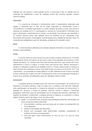 - 94 –
religiosas que não possuem o texto sagrado escrito, a transmissão é feita na tradição oral. Os
conteúdos são estabelecidos a partir de: revelação, história das narrativas sagradas, contexto
cultural e exegese.
TEOLOGIAS
É o conjunto de afirmações e conhecimentos sobre o transcendente, elaborados pela
religião, e repassados para os fiéis, de um modo organizado ou sistematizado. Como o
Transcendente é a entidade organizadora e o senhor absoluto de todas as coisas, esse estudo se
exrpressa nas verdades de fé. E a participação na natureza do Transcendente é entendida como
graça e glorificação, respectivamente no tempo e na eternidade. Para alcançar essa eternidade o
ser humano necessita passar pela realidade última da existência do ser, interpretada como
ressurreição, reencarnação, ancestralidade, havendo espaço para a negação da vida além morte. Os
conteúdos são estabelecidos a partir de: divindades, verdades de fé e vida além morte.
RITOS
É a série de práticas celebrativas das tradições religiosas formando um conjunto de: rituais,
símbolos e espiritualidades.
ETHOS
É a forma interior da moral humana em que se realiza o próprio sentido do ser. É formado
pela percepção interior dos valores, de que nasce o dever como expressão da consciência e como
resposta do próprio “eu” pessoal. Essa moral está iluminada pela ética, cujas funções são muitas,
salientando-se a crítica e a utópica. A função crítica, pelo discurso ético, detecta, desmascara e
pondera as realizações inautênticas da realidade humana. A função utópica projeta e configura o
ideal normativo das realizações humanas. Essa dupla função concretiza-se na busca de “fins” e de
“significados”, na necessidade de utopias globais e no valor inalienável do ser humano e de todos
os seres, onde ele não é sujeito nem valor fundamental da moral numa consideração fechada de si
mesmo. Seus conteúdos são elaborados a partir de: alteridade, valores e limites.
AVALIAÇÃO
A avaliação parte da concepção que se tem de ensino e aprendizagem. De acordo com os
Parâmetros Curriculares Nacionais, surge um dado novo: a avaliação como elemento integrador
entre aprendizagem do educando e a atuação do educador na construção do conhecimento. A
avaliação tem, portanto, a função de alimentar, sustentar, orientar e adequar a intervenção
pedagógica, verificando o grau de aprendizagem que foi atingido pelo educando, explicitado nos
objetivos da disciplina. Simplificando, a avaliação permeia os objetivos, os conteúdos e a prática
didática. Portanto, possui três etapas: inicial, formativa e final:
a) inicial – é o reconhecimento de grupos culturais/religiosos diferentes, identificados nas
várias crenças dos próprios educandos:
instrumentaliza o professor para que possa pôr em prática seu planejamento de
forma adequada;
atende às necessidades dos educandos;
levanta suas concepções sobre determinados conteúdos, possibilitando ao
professor estruturar sua programação;
serve para gerar novos conhecimentos no início do ano e no início de novos
conteúdos;
 