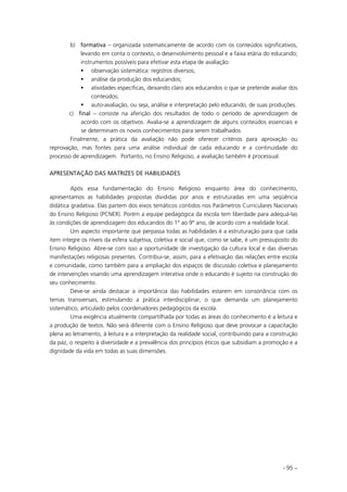 - 95 –
b) fformativa – organizada sistematicamente de acordo com os conteúdos significativos,
levando em conta o contexto, o desenvolvimento pessoal e a faixa etária do educando;
instrumentos possíveis para efetivar esta etapa de avaliação:
observação sistemática: registros diversos;
análise da produção dos educandos;
atividades específicas, deixando claro aos educandos o que se pretende avaliar dos
conteúdos;
auto-avaliação, ou seja, análise e interpretação pelo educando, de suas produções.
c) ffinal – consiste na aferição dos resultados de todo o período de aprendizagem de
acordo com os objetivos. Avalia-se a aprendizagem de alguns conteúdos essenciais e
se determinam os novos conhecimentos para serem trabalhados.
Finalmente, a prática da avaliação não pode oferecer critérios para aprovação ou
reprovação, mas fontes para uma análise individual de cada educando e a continuidade do
processo de aprendizagem. Portanto, no Ensino Religioso, a avaliação também é processual.
APRESENTAÇÃO DAS MATRIZES DE HABILIDADES
Após essa fundamentação do Ensino Religioso enquanto área do conhecimento,
apresentamos as habilidades propostas divididas por anos e estruturadas em uma seqüência
didática gradativa. Elas partem dos eixos temáticos contidos nos Parâmetros Curriculares Nacionais
do Ensino Religioso (PCNER). Porém a equipe pedagógica da escola tem liberdade para adequá-las
às condições de aprendizagem dos educandos do 1º ao 9º ano, de acordo com a realidade local.
Um aspecto importante que perpassa todas as habilidades é a estruturação para que cada
item integre os níveis da esfera subjetiva, coletiva e social que, como se sabe, é um pressuposto do
Ensino Religioso. Abre-se com isso a oportunidade de investigação da cultura local e das diversas
manifestações religiosas presentes. Contribui-se, assim, para a efetivação das relações entre escola
e comunidade, como também para a ampliação dos espaços de discussão coletiva e planejamento
de intervenções visando uma aprendizagem interativa onde o educando é sujeito na construção do
seu conhecimento.
Deve-se ainda destacar a importância das habilidades estarem em consonância com os
temas transversais, estimulando a prática interdisciplinar, o que demanda um planejamento
sistemático, articulado pelos coordenadores pedagógicos da escola.
Uma exigência atualmente compartilhada por todas as áreas do conhecimento é a leitura e
a produção de textos. Não será diferente com o Ensino Religioso que deve provocar a capacitação
plena ao letramento, à leitura e a interpretação da realidade social, contribuindo para a construção
da paz, o respeito à diversidade e a prevalência dos princípios éticos que subsidiam a promoção e a
dignidade da vida em todas as suas dimensões.
 