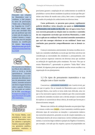 9 
Formação de Professores do Ensino Médio 
No Ensino Médio, com-preendem- 
se como cam-pos 
da Matemática esco-lar: 
números e operações, 
funções, equações algébri-cas, 
geometria analítica, 
geometria, estatística e 
probabilidades. 
No Guia do Livro Didático 
do PNLD 2012 (BRASIL, 
2011, p. 14-16; p. 24-26) 
apresentam-se conceitos 
fundamentais para a com-preensão 
dos diferentes ti-pos 
de pensamento mate-mático, 
trazendo inclusive 
um breve resgate histórico 
sobre a questão. Professo-res, 
isso pode ser conferi-do 
no link: www.fnde.gov. 
br/arquivos/category/125- 
guias?download=5512:pnld- 
2012-matematica. 
precisamos garantir a ampliação de tais conhecimentos no sentido de 
possibilitar o acesso desses estudantes às práticas sociais que lhes per-mitam 
uma leitura de mundo mais crítica, bem como a compreensão 
dos modos de produção de conhecimento em diversas áreas. 
Caros professores, se pararem para pensar, rapidamente 
poderão identificar várias situações nas quais os conhecimentos 
de Matemática são usados no dia a dia. Que tal agora tentar fazer 
esse exercício pensando na relação entre os conceitos e conteúdos 
do seu componente curricular que envolvem Matemática, e onde 
eles se aplicam no cotidiano? Há conceitos/conteúdos matemáticos 
que você não consegue relacionar ao seu cotidiano? Anote suas 
conclusões para posterior compartilhamento com os demais co-legas. 
Como já comentamos anteriormente, há muitas escolhas em re-lação 
aos conteúdos trabalhados na escola que são feitas sem levar em 
consideração as necessidades dos estudantes e, principalmente, sem 
que se procure organizar contextos em diversas áreas que auxiliem 
na atribuição de significados pelos estudantes. No texto “Por que se 
ensina Matemática?”, apresentado no primeiro “Saiba Mais” desta 
Unidade, há algumas pistas que poderão auxiliar nessas escolhas e na 
organização de seu planejamento. 
1.2 Os tipos de pensamento matemático e sua 
relação com o fazer escolar 
Caracterizar o pensamento matemático não é tarefa trivial, por 
mais que se queira. Em se tratando da Matemática para a escola de 
Educação Básica, essa tarefa se torna ainda mais delicada, uma vez 
que se faz necessário superar certas tradições que vêm caracterizando 
a escolha de conteúdos escolares sem a devida atenção à necessidade 
de explorar as características dessa ciência, de modo que favoreçam o 
desenvolvimento integral. 
Mesmo com critérios de validação baseados em princípios lógi-cos 
comuns a todos seus campos, o fazer matemático mobiliza quatro 
diferentes tipos de raciocínios ou intuições: o pensamento indutivo 
(ou raciocínios plausíveis, presentes no ato de criação matemática, na 
formulação intuitiva de novas conjecturas a serem validadas posterior-mente); 
o raciocínio lógico-dedutivo (próprio da Álgebra e Geometria, 
por exemplo, e de tudo que diz respeito a provas de propriedades em 
Pensando nas relações 
da Matemática com o 
cotidiano, o link propos-to 
serve de provocação, 
“Onde está a Matemática 
na Engenha¬ria Civil?”, 
ao mesmo tempo, suge-re- 
se uma atividade feita 
por um professor que tem 
a inten¬ção de ampliar os 
conheci¬mentos a respei-to 
de uma área de atuação 
humana na modificação 
do espaço. http://portal-doprofessor. 
mec.gov.br/fi-chaTecnicaAula. 
html?au-la= 
27230 
 