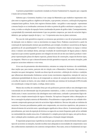 11 
Formação de Professores do Ensino Médio 
A primeira propriedade é usualmente estudada no Ensino Fundamental II, enquanto que a segunda 
é muito útil no Ensino Médio. 
Sabemos que a Geometria Analítica é um campo da Matemática que estabelece importantes rela-ções 
entre os registros gráficos e algébricos de funções, o que permite, inclusive, a utilização de programas 
computacionais gráficos. Assim, dois registros distintos dados - um gráfico e uma equação - representam 
a mesma função se as coordenadas cartesianas de todos os pontos do gráfico satisfazem a equação e, vice-versa, 
se todas as soluções da equação forem coordenadas de pontos do gráfico dado. Consequentemente, 
a propriedade (b) comentada anteriormente é que nos permite comprovar, por meio de raciocínio lógico-dedutivo, 
que qualquer equação do tipo y = ax + b representa uma reta no plano cartesiano. 
No caso da visão geométrico-espacial, as estruturas que permitem o uso de tal pensamento advêm 
da interação com os objetos e com os movimentos no espaço físico. Podemos caracterizá-lo a partir da 
construção de representações mentais que possibilitam, por exemplo, reconhecer características de figuras 
geométricas (É um paralelepípedo? É um cubo?), interpretar relações entre objetos no espaço e estimar 
áreas e volumes sem medição direta; antecipar resultados de transformações de figuras planas e objetos 
espaciais (o que acontece quando giramos um triângulo em torno de um dos seus lados?); produzir e inter-pretar 
representações planas de objetos espaciais, plantas baixas de construções, mapas de diversos tipos, 
ou maquetes. Observa-se que o desenvolvimento divisão geométrico-espacial, em muitas situações, pode 
propiciar raciocínios indutivos e vice-versa. 
Já no caso do pensamento não-determinístico, entramos no campo da incerteza e da variabilidade, 
duas noções que, para muitos, parecem não ter relação com a Matemática. Entretanto, são inúmeras as 
situações nas quais interagimos fazendo uso desse tipo de raciocínio: a definição de critérios e condições 
que influenciam determinados fenômenos sociais (como movimentos migratórios, intenção de voto) ou 
ambientais (probabilidade de chuva ou de tempestade ou valores de variação da umidade relativa do ar); 
a escolha de trajetos no bairro, em uma cidade ou oferecidos por sistemas de localização (GPS) levando 
em consideração o tempo de trajeto, o tráfego, dentre outros. 
Muitas das escolhas de conteúdos feitas por nós professores parecem indicar uma abordagem mais 
concentrada em um determinado tipo de pensamento matemático, a saber, o raciocínio lógico-dedutivo. 
Ainda assim, é muito característico das abordagens mais tradicionais, confundir o pensamento lógico-de-dutivo 
com a simples memorização de regras e fórmulas. Tal equívoco frequente induz a deturpações so-bre 
a concepção da própria natureza da Matemática. Procedimentos e regras podem ter sua validade efeti-vamente 
comprovada apenas por meio de raciocínios lógico-dedutivos. Decorar não pode ser sinônimo de 
raciocinar. Executar procedimentos padrão sem compreensão, em exercícios repetitivos, não promove o 
desenvolvimento de raciocínio nem a aprendizagem significativa dessa ciência. A memorização de certos 
procedimentos, por meio da repetição de técnicas ou regras de uso muito frequentes pode até ter utilidade 
na continuidade dos estudos nessa área. O indesejável é a simples prescrição de regras, sem prévia discus-são 
e validação pelos estudantes, pois não contribui para a formação integral almejada. 
É importante proporcionar experiências escolares que promovam o desenvolvimento desses quatro 
tipos de raciocínios ou intuições, fazendo escolhas mais adequadas às necessidades de compreensão e usos 
dos conhecimentos matemáticos em contextos enriquecedores. Para tanto, torna-se fundamental um equi- 
 
