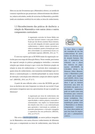 12 
Matemática 
líbrio no uso das ferramentas que a Matemática oferece, no sentido de 
construir experiências que promovam o desenvolvimento dos diferen-tes, 
todavia articulados, modos de raciocinar da Matemática, possibili-tando 
aos estudantes mobilizá-los em todas as áreas de conhecimento. 
1.3 Reconhecimento das práticas de docência: a 
relação da Matemática com outras áreas e outros 
componentes curriculares 
A organização curricular do Ensino Médio tem 
uma base nacional comum e uma parte diversi-ficada 
que não devem constituir blocos distintos, 
mas um todo integrado, de modo a garantir tanto 
conhecimentos e saberes comuns necessários a 
todos os estudantes, quanto a formação que consi-dere 
a diversidade e as características locais e es-pecificidades 
regionais. (BRASIL, 2012, art. 7º) 
É com esse espírito que as DCNEM tratam da organização cur-ricular 
para essa etapa da Educação Básica. Nesse sentido, precisamos 
dar especial atenção às práticas pedagógicas instituídas e encontrar 
soluções que tentem alcançar o que o texto das Diretrizes propõe em 
relação às áreas de conhecimento: o “currículo deve contemplar as 
quatro áreas do conhecimento, com tratamento metodológico que evi-dencie 
a contextualização e a interdisciplinaridade ou outras formas 
de interação e articulação entre diferentes campos de saberes específi-cos”. 
(BRASIL, 2012, art. 8° § 1º) 
A partir de uma reflexão sobre o texto das DCNEM, que prá-ticas 
na docência são mais frequentes na rotina de sua escola? O que 
precisamos reorganizar para nos aproximarmos do que se propõe nas 
Diretrizes? 
A organização por áreas de conhecimento não 
dilui nem exclui componentes curriculares com 
especificidades e saberes próprios construídos e 
sistematizados, mas implica no fortalecimento 
das relações entre eles e a sua contextualização 
para apreensão e intervenção na realidade, re-querendo 
planejamento e execução conjugados 
e cooperativos dos seus professores. (BRASIL, 
2012, art. 8º § 2º) 
Não seria a interdisciplinaridade, ou outras práticas integrado-ras 
da Matemática com outros diversos conhecimentos de diferentes 
áreas para a compreensão ou áreas de conhecimento, uma forma de 
As duas obras a seguir 
são exemplos de uso dos 
conhecimentos de mate-mática 
em diversas áreas 
da atuação humana. São 
elas: A matemática nos 
tribunais: uso e abuso 
dos números em julga-mentos 
(SCHNEPS & 
COLMEZ, 2014); e Os 
Números (Não) Mentem: 
como a Matemática pode 
ser usada para enganar 
você (SEIFE, 2012). Uma 
similaridade entre as duas 
obras é que as mesmas 
descrevem uma série de 
atividades nas quais o co-nhecimento 
matemático 
pode ser usado como uma 
ferramenta para construir 
narrativas não necessaria-mente 
verdadeiras. Pen-sando 
em atividades que 
estabeleçam pontes entre 
a Matemática e os demais 
componentes curricula-res, 
essas obras podem ser 
uma boa fonte de inspira-ção 
para o planejamento 
coletivo. 
 