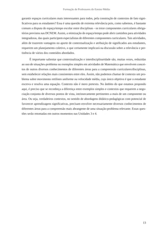 13 
Formação de Professores do Ensino Médio 
garantir espaços curriculares mais interessantes para todos, pela construção de contextos de fato signi-ficativos 
para os estudantes? Essa é uma questão de extrema relevância pois, como sabemos, é bastante 
comum a disputa de espaço/tempo escolar entre disciplinas - os treze componentes curriculares obriga-tórios 
previstos nas DCNEM. Assim, a otimização de espaço/tempo pode abrir caminhos para atividades 
integradoras, das quais participem especialistas de diferentes componentes curriculares. Tais atividades, 
além de trazerem vantagens no aporte de contextualização e atribuição de significados aos estudantes, 
requerem um planejamento coletivo, o que certamente implicará na discussão sobre a relevância e per-tinência 
de vários dos conteúdos abordados. 
É importante salientar que contextualização e interdisciplinaridade são, muitas vezes, reduzidas 
ao uso de situações-problema ou exemplos simples em atividades de Matemática que envolvem concei-tos 
de outros diversos conhecimentos de diferentes áreas para a compreensão curriculares/disciplinas, 
sem estabelecer relações mais consistentes entre eles. Assim, não podemos chamar de contexto um pro-blema 
sobre movimento retilíneo uniforme ou velocidade média, cujo único objetivo é que o estudante 
escreva e resolva uma equação. Contexto não é mero pretexto. No âmbito do que estamos propondo 
aqui, é preciso que se reconheça a diferença entre exemplos simples e contextos que requerem a nego-ciação 
conjunta de diversos pontos de vista, intrinsecamente pertinentes a mais de um componente ou 
área. Ou seja, verdadeiros contextos, no sentido de abordagens didático-pedagógicas com potencial de 
favorecer aprendizagens significativas, precisam envolver necessariamente diversos conhecimentos de 
diferentes áreas para a compreensão mais abrangente de uma situação-problema relevante. Essas ques-tões 
serão retomadas em outros momentos nas Unidades 3 e 4. 
 