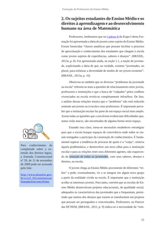 15 
Formação de Professores do Ensino Médio 
2. Os sujeitos estudantes do Ensino Médio e os 
direitos à aprendizagem e ao desenvolvimento 
humano na área de Matemática 
Professores, lembramos que no Caderno II da Etapa I desta For-mação 
foi apresentada a ideia do jovem como sujeito do Ensino Médio. 
Foram fornecidas “chaves analíticas que possam facilitar o processo 
de aproximação e conhecimento dos estudantes que chegam à escola 
como jovens sujeitos de experiências, saberes e desejos”. (BRASIL, 
2013a, p. 8). Foi apresentada ainda, na seção 1.1, a noção de juventu-de, 
explicitando a ideia de que, na verdade, existem “juventudes, no 
plural, para enfatizar a diversidade de modos de ser jovem existente”. 
(BRASIL, 2013a, p. 16) 
Observou-se também que os diversos “problemas da juventude 
na escola” referem-se mais a questões de relacionamento entre jovens, 
professores e instituições e que a busca de “culpados” pelos conflitos 
vivenciados na escola revela-se completamente infrutífera. De fato, 
a análise dessas relações mostra que o “problema” não está reduzido 
somente aos jovens ou à escola e seus professores. É importante perce-ber 
que a instituição escolar faz parte de um espaço social mais amplo. 
Assim todas as questões que a envolvem evidenciam dificuldades que, 
numa visão macro, são encontradas de alguma forma nesse espaço. 
Estando isso claro, torna-se necessário estabelecer estratégias 
para que a escola busque espaços de convivência onde todos se sin-tam 
instigados a participar da construção de conhecimentos. É funda-mental 
superar a tendência de procurar de quem é a “culpa”, relativa 
àquela problemática, e desenvolver um novo olhar para a instituição 
escolar e para as relações entre seus diferentes agentes, não esquecen-do 
da inserção de todas as juventudes, com seus saberes, desejos e 
direitos, na escola. 
O jovem chega ao Ensino Médio proveniente de diferentes “tri-bos” 
e pode, eventualmente, vir a se integrar em algum novo grupo 
a partir da realidade vivida na escola. É importante que a instituição 
acolha os interesses juvenis. Para tanto, convém que as escolas de En-sino 
Médio desenvolvam projetos educacionais, de qualidade social, 
adequados às características das juventudes que a frequentam, permi-tindo 
que muitos dos desejos que trazem se transformem em projetos 
que possam ser perseguidos e concretizados. Professores, no Parecer 
das DCNEM, (BRASIL, 2011, p. 9) indica-se a necessidade da “rein- 
Para conhecimento da 
completude sobre a ex-tensão 
dos direitos legais, 
a Emenda Constitucional 
nº 59, de 11 de novembro 
de 2009 pode ser acessada 
pelo link: 
http://www.planalto.gov. 
br/ccivil_03/constituicao/ 
Emendas/Emc/emc59.htm 
 
