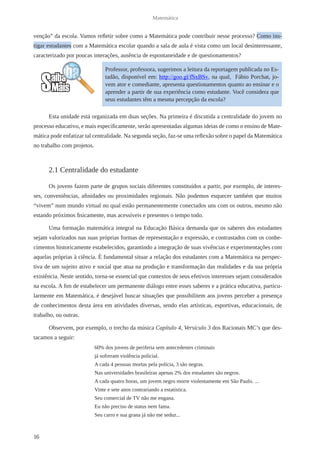 16 
Matemática 
venção” da escola. Vamos refletir sobre como a Matemática pode contribuir nesse processo? Como ins-tigar 
estudantes com a Matemática escolar quando a sala de aula é vista como um local desinteressante, 
caracterizado por poucas interações, ausência de espontaneidade e de questionamentos? 
Esta unidade está organizada em duas seções. Na primeira é discutida a centralidade do jovem no 
processo educativo, e mais especificamente, serão apresentadas algumas ideias de como o ensino de Mate-mática 
pode enfatizar tal centralidade. Na segunda seção, faz-se uma reflexão sobre o papel da Matemática 
no trabalho com projetos. 
2.1 Centralidade do estudante 
Os jovens fazem parte de grupos sociais diferentes constituídos a partir, por exemplo, de interes-ses, 
conveniências, afinidades ou proximidades regionais. Não podemos esquecer também que muitos 
“vivem” num mundo virtual no qual estão permanentemente conectados uns com os outros, mesmo não 
estando próximos fisicamente, mas acessíveis e presentes o tempo todo. 
Uma formação matemática integral na Educação Básica demanda que os saberes dos estudantes 
sejam valorizados nas suas próprias formas de representação e expressão, e contrastados com os conhe-cimentos 
historicamente estabelecidos, garantindo a integração de suas vivências e experimentações com 
aquelas próprias à ciência. É fundamental situar a relação dos estudantes com a Matemática na perspec-tiva 
de um sujeito ativo e social que atua na produção e transformação das realidades e da sua própria 
existência. Neste sentido, torna-se essencial que contextos de seus efetivos interesses sejam considerados 
na escola. A fim de estabelecer um permanente diálogo entre esses saberes e a prática educativa, particu-larmente 
em Matemática, é desejável buscar situações que possibilitem aos jovens perceber a presença 
de conhecimentos desta área em atividades diversas, sendo elas artísticas, esportivas, educacionais, de 
trabalho, ou outras. 
Observem, por exemplo, o trecho da música Capítulo 4, Versículo 3 dos Racionais MC’s que des-tacamos 
a seguir: 
60% dos jovens de periferia sem antecedentes criminais 
já sofreram violência policial. 
A cada 4 pessoas mortas pela polícia, 3 são negras. 
Nas universidades brasileiras apenas 2% dos estudantes são negros. 
A cada quatro horas, um jovem negro morre violentamente em São Paulo. ... 
Vinte e sete anos contrariando a estatística. 
Seu comercial de TV não me engana. 
Eu não preciso de status nem fama. 
Seu carro e sua grana já não me seduz... 
Professor, professora, sugerimos a leitura da reportagem publicada no Es-tadão, 
disponível em: http://goo.gl/fSxBSv, na qual, Fábio Porchat, jo-vem 
ator e comediante, apresenta questionamentos quanto ao ensinar e o 
aprender a partir de sua experiência como estudante. Você considera que 
seus estudantes têm a mesma percepção da escola? 
 