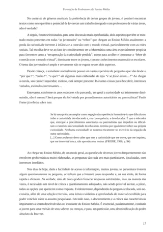 17 
Formação de Professores do Ensino Médio 
No contexto de gêneros musicais da preferência de certos grupos de jovens, é possível encontrar 
textos como esse que têm o potencial de favorecer um trabalho integrado com professores de várias áreas, 
não é verdade? 
A seguir, foram selecionados, para uma discussão mais aprofundada, dois aspectos que têm se mos-trado 
muito presentes em todas “as juventudes” ou “tribos” que chegam ao Ensino Médio atualmente: a 
perda da curiosidade inerente à infância e a conexão com o mundo virtual, particularmente com as redes 
sociais. Tal escolha deve-se ao fato de considerarmos ser a Matemática uma área especialmente propícia 
para favorecer tanto a “recuperação da curiosidade perdida”, como para acolher e contrastar a “febre de 
conexão com o mundo virtual”, dominante entre os jovens, com os conhecimentos matemáticos escolares. 
O tema das juventudes é amplo e certamente não se esgota nesses dois aspectos. 
Desde criança, o estudante normalmente possui um vasto repertório de perguntas que vão desde o 
“por que?”, “como?”, “o quê?” até algumas mais elaboradas do tipo “e se fosse assim....?” Ao chegar 
à escola, seu caráter inquiridor, curioso, está sempre presente. Há tantas coisas para descobrir, interesses 
variados, estímulos interessantes… 
Entretanto, conforme os anos escolares vão passando, em geral a curiosidade vai tristemente dimi-nuindo, 
não é mesmo? Será porque ela foi vetada por procedimentos autoritários ou paternalistas? Paulo 
Freire já refletiu sobre isto: 
Se há uma prática exemplar como negação da experiência formadora é a que dificulta ou 
inibe a curiosidade do educando e, em consequência, a do educador. É que o educador 
que, entregue a procedimentos autoritários ou paternalistas que impedem ou dificul-tam 
o exercício da curiosidade do educando, termina por igualmente tolher sua própria 
curiosidade. Nenhuma curiosidade se sustenta eticamente no exercício da negação da 
outra curiosidade. 
[...] Como professor devo saber que sem a curiosidade que me move, que me inquieta, 
que me insere na busca, não aprendo nem ensino. (FREIRE, 1996, p. 94) 
Ao chegar no Ensino Médio, de um modo geral, as questões de diversos jovens frequentemente não 
envolvem problemáticas muito elaboradas, as perguntas são cada vez mais particulares, localizadas, com 
interesses imediatos. 
Nos dias de hoje, dada a facilidade de acesso à informação, muitos jovens, se porventura tiverem 
algum questionamento ou pergunta, acreditam que a Internet possa responder e, na sua visão, de forma 
rápida e eficiente. Na verdade, sites de busca podem fornecer respostas satisfatórias, mas, na maioria das 
vezes, é necessário um nível de crítica e questionamento adequados, não sendo possível aceitar, a priori, 
todas as opções que aparecem como resposta. Evidentemente, dependendo da pergunta colocada, será ne-cessária, 
além de uma seleção criteriosa, uma leitura cuidadosa e aprofundada do material escolhido para 
poder concluir sobre o assunto pesquisado. Em todo caso, o discernimento e a crítica são características 
importantes a serem desenvolvidas no estudante do Ensino Médio. É essencial, paulatinamente, conduzir 
o jovem para uma revisão de seus saberes ou crenças, e para, em particular, uma desmistificação do poder 
absoluto da Internet. 
 