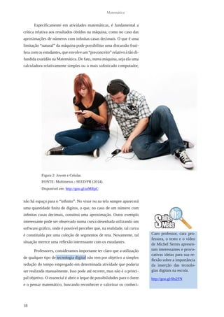 18 
Matemática 
Especificamente em atividades matemáticas, é fundamental a 
crítica relativa aos resultados obtidos na máquina, como no caso das 
aproximações de números com infinitas casas decimais. O que é uma 
limitação “natural” da máquina pode possibilitar uma discussão frutí-fera 
com os estudantes, que envolve um “preconceito” relativo à tão di-fundida 
exatidão na Matemática. De fato, numa máquina, seja ela uma 
calculadora relativamente simples ou o mais sofisticado computador, 
não há espaço para o “infinito”. No visor ou na tela sempre aparecerá 
uma quantidade finita de dígitos, o que, no caso de um número com 
infinitas casas decimais, constitui uma aproximação. Outro exemplo 
interessante pode ser observado numa curva desenhada utilizando um 
software gráfico, onde é possível perceber que, na realidade, tal curva 
é constituída por uma coleção de segmentos de reta. Novamente, tal 
situação merece uma reflexão interessante com os estudantes. 
Professores, consideramos importante ter claro que a utilização 
de qualquer tipo de tecnologia digital não tem por objetivo a simples 
redução do tempo empregado em determinada atividade que poderia 
ser realizada manualmente. Isso pode até ocorrer, mas não é o princi-pal 
objetivo. O essencial é abrir o leque de possibilidades para o fazer 
e o pensar matemático, buscando reconhecer e valorizar os conheci- 
Caro professor, cara pro-fessora, 
o texto e o vídeo 
de Michel Serres apresen-tam 
interessantes e provo-cativas 
ideias para sua re-flexão 
sobre a importância 
da inserção das tecnolo-gias 
digitais na escola. 
http://goo.gl/0Is2FN 
Figura 2: Jovem e Celular. 
FONTE: Multimeios - SEED/PR (2014). 
Disponível em: http://goo.gl/utMRpC 
 