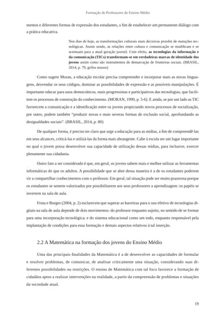 19 
Formação de Professores do Ensino Médio 
mentos e diferentes formas de expressão dos estudantes, a fim de estabelecer um permanente diálogo com 
a prática educativa. 
Nos dias de hoje, as transformações culturais mais decisivas provêm de mutações tec-nológicas. 
Assim sendo, as relações entre cultura e comunicação se modificam e se 
acentuam para a atual geração juvenil. Com efeito, as tecnologias da informação e 
da comunicação (TICs) transformam-se em verdadeiras marcas de identidade dos 
jovens assim como são instrumentos de demarcação de fronteiras sociais. (BRASIL, 
2014, p. 79, grifos nossos) 
Como sugere Moran, a educação escolar precisa compreender e incorporar mais as novas lingua-gens, 
desvendar os seus códigos, dominar as possibilidades de expressão e as possíveis manipulações. É 
importante educar para usos democráticos, mais progressistas e participativos das tecnologias, que facili-tem 
os processos de construção do conhecimento. (MORAN, 1999, p. 5-6). E ainda, se por um lado as TIC 
favorecem a comunicação e a identificação entre os jovens propiciando novos processos de socialização, 
por outro, podem também “produzir novas e mais severas formas de exclusão social, aprofundando as 
desigualdades sociais”. (BRASIL, 2014, p. 80) 
De qualquer forma, é preciso ter claro que urge a educação para as mídias, a fim de compreendê-las 
em seus alcances, criticá-las e utilizá-las da forma mais abrangente. Cabe à escola ser um lugar importante 
no qual o jovem possa desenvolver sua capacidade de utilização dessas mídias, para inclusive, exercer 
plenamente sua cidadania. 
Outro fato a ser considerado é que, em geral, os jovens sabem mais e melhor utilizar as ferramentas 
informáticas do que os adultos. A possibilidade que se abre dessa maneira é a de os estudantes poderem 
vir a compartilhar conhecimentos com o professor. Em geral, tal situação pode ser muito prazerosa porque 
os estudantes se sentem valorizados por possibilitarem aos seus professores a aprendizagem: os papéis se 
invertem na sala de aula. 
Frota e Borges (2004, p. 2) esclarecem que superar as barreiras para o uso efetivo de tecnologias di-gitais 
na sala de aula depende de dois movimentos: do professor enquanto sujeito, no sentido de se formar 
para uma incorporação tecnológica; e do sistema educacional como um todo, enquanto responsável pela 
implantação de condições para essa formação e demais aspectos relativos à tal inserção. 
2.2 A Matemática na formação dos jovens do Ensino Médio 
Uma das principais finalidades da Matemática é a de desenvolver as capacidades de formular 
e resolver problemas, de comunicar, de analisar criticamente uma situação, considerando suas di-ferentes 
possibilidades ou restrições. O ensino de Matemática com tal foco favorece a formação de 
cidadãos aptos a realizar intervenções na realidade, a partir da compreensão de problemas e situações 
da sociedade atual. 
 