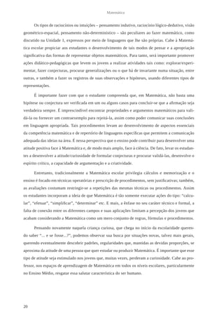 20 
Matemática 
Os tipos de raciocínios ou intuições – pensamento indutivo, raciocínio lógico-dedutivo, visão 
geométrico-espacial, pensamento não-determinístico – são peculiares ao fazer matemático, como 
discutido na Unidade 1, expressos por meio de linguagens que lhe são próprias. Cabe à Matemá-tica 
escolar propiciar aos estudantes o desenvolvimento de tais modos de pensar e a apropriação 
significativa das formas de representar objetos matemáticos. Para tanto, será importante promover 
ações didático-pedagógicas que levem os jovens a realizar atividades tais como: explorar/experi-mentar, 
fazer conjecturas, procurar generalizações ou o que há de invariante numa situação, entre 
outras, e também a fazer os registros de suas observações e hipóteses, usando diferentes tipos de 
representações. 
É importante fazer com que o estudante compreenda que, em Matemática, não basta uma 
hipótese ou conjectura ser verificada em um ou alguns casos para concluir-se que a afirmação seja 
verdadeira sempre. É imprescindível encontrar propriedades e argumentos matemáticos para vali-dá- 
la ou fornecer um contraexemplo para rejeitá-la, assim como poder comunicar suas conclusões 
em linguagem apropriada. Tais procedimentos levam ao desenvolvimento de aspectos essenciais 
da competência matemática e de repertório de linguagens específicas que permitem a comunicação 
adequada das ideias na área. É nessa perspectiva que o ensino pode contribuir para desenvolver uma 
atitude positiva face à Matemática e, de modo mais amplo, face à ciência. De fato, levar os estudan-tes 
a desenvolver a atitude/curiosidade de formular conjecturas e procurar validá-las, desenvolve o 
espírito crítico, a capacidade de argumentação e a criatividade. 
Entretanto, tradicionalmente a Matemática escolar privilegia cálculos e memorização e o 
ensino é focado em técnicas operatórias e prescrição de procedimentos, sem justificativas; também, 
as avaliações costumam restringir-se a repetições das mesmas técnicas ou procedimentos. Assim 
os estudantes incorporam a ideia de que Matemática é tão somente executar ações do tipo: “calcu-lar”, 
“efetuar”, “simplificar”, “determinar” etc. E mais, a ênfase no seu caráter técnico e formal, a 
falta de conexão entre os diferentes campos e suas aplicações limitam a percepção dos jovens que 
acabam considerando a Matemática como um mero conjunto de regras, fórmulas e procedimentos. 
Pensando novamente naquela criança curiosa, que chega no início da escolaridade queren-do 
saber “... e se fosse...?”, podemos observar sua busca por situações novas, talvez mais gerais, 
querendo eventualmente descobrir padrões, regularidades que, mantidas as devidas proporções, se 
aproxima da atitude de uma pessoa que quer estudar ou produzir Matemática. É importante que esse 
tipo de atitude seja estimulado nos jovens que, muitas vezes, perderam a curiosidade. Cabe ao pro-fessor, 
nos espaços de aprendizagem de Matemática em todos os níveis escolares, particularmente 
no Ensino Médio, resgatar essa salutar característica do ser humano. 
 