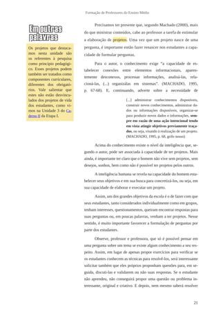 21 
Formação de Professores do Ensino Médio 
Precisamos ter presente que, segundo Machado (2000), mais 
do que ministrar conteúdos, cabe ao professor a tarefa de estimular 
a elaboração de projetos. Uma vez que um projeto nasce de uma 
pergunta, é importante então fazer renascer nos estudantes a capa-cidade 
de formular perguntas. 
Para o autor, o conhecimento exige “a capacidade de es-tabelecer 
conexões entre elementos informacionais, aparen-temente 
desconexos, processar informações, analisá-las, rela-cioná- 
las, (...) organizálas em sistemas”. (MACHADO, 1995, 
p. 67-68). E, continuando, adverte sobre a necessidade de 
[...] administrar conhecimentos disponíveis, 
construir novos conhecimentos, administrar da-dos 
ou informações disponíveis, organizar-se 
para produzir novos dados e informações, sem-pre 
em razão de uma ação intencional tendo 
em vista atingir objetivos previamente traça-dos, 
ou seja, visando à realização de um projeto. 
(MACHADO, 1995, p. 68, grifo nosso) 
Acima do conhecimento existe o nível da inteligência que, se-gundo 
o autor, pode ser associada à capacidade de ter projetos. Mais 
ainda, é importante ter claro que o homem não vive sem projetos, sem 
desejos, sonhos, bem como não é possível ter projetos pelos outros. 
A inteligência humana se revela na capacidade do homem esta-belecer 
seus objetivos e em sua busca para concretizá-los, ou seja, em 
sua capacidade de elaborar e executar um projeto. 
Assim, um dos grandes objetivos da escola é o de fazer com que 
seus estudantes, tanto considerados individualmente como em grupos, 
tenham interesses, questionamentos, queiram encontrar respostas para 
suas perguntas ou, em poucas palavras, venham a ter projetos. Nesse 
sentido, é muito importante favorecer a formulação de perguntas por 
parte dos estudantes. 
Observe, professor e professora, que só é possível pensar em 
uma pergunta sobre um tema se existe algum conhecimento a seu res-peito. 
Assim, em lugar de apenas propor exercícios para verificar se 
os estudantes conhecem as técnicas para resolvê-los, será interessante 
solicitar também que eles próprios proponham questões para, em se-guida, 
discuti-las e validarem ou não suas respostas. Se o estudante 
não aprendeu, não conseguirá propor uma questão ou problema in-teressante, 
original e criativo. E depois, nem mesmo saberá resolver 
Os projetos que destaca-mos 
nesta unidade são 
os referentes à pesquisa 
como princípio pedagógi-co. 
Esses projetos podem 
também ser tratados como 
componentes curriculares, 
diferentes dos obrigató-rios. 
Vale salientar que 
estes não estão desvincu-lados 
dos projetos de vida 
dos estudantes, como vi-mos 
na Unidade 3 do Ca-derno 
II da Etapa I. 
 