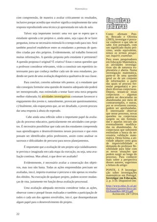 22 
Matemática 
com compreensão, de maneira a avaliar criticamente os resultados, 
inclusive porque acredita que resolver significa simplesmente dar uma 
resposta reproduzindo uma técnica já apresentada em sala de aula. 
Talvez seja importante insistir: uma vez que se espera que o 
estudante aprenda a ter projetos e, ainda antes, seja capaz de se fazer 
perguntas, torna-se necessário estimulá-lo o tempo todo para isto. Será 
também possível estabelecer entre os estudantes a permuta de ques-tões 
criadas por eles próprios. Evidentemente, tal trabalho fornecerá 
muitas informações. A questão proposta pelo estudante é pertinente? 
A questão proposta é original? É criativa? Estas e outras questões que 
o professor considerar relevantes, virão a constituir um repertório in-teressante 
para que conheça melhor cada um de seus estudantes, po-dendo 
ser parte de uma avaliação diagnóstica qualitativa de sua classe. 
Para concluir, convém salientar três pontos: a) o estudante que 
não conseguiu formular uma questão de maneira adequada não poderá 
ser menosprezado, mas estimulado a tentar fazer uma nova pergunta 
melhor elaborada; b) atividades investigativas costumam favorecer o 
engajamento dos jovens e, naturalmente, provocam questionamentos; 
c) finalmente, não esqueçamos que, ao ser desafiado, o jovem procura 
dar uma resposta à altura do esperado. 
Cabe ainda uma reflexão sobre o importante papel da avalia-ção 
do processo educativo, particularmente em atividades com proje-tos. 
É necessário possibilitar que cada um dos estudantes compreenda 
suas aprendizagens e desenvolvimentos nesses processos e que estes 
possam ser identificados pelos professores, assim como analisar os 
sucessos e dificuldades de percurso para novos planejamentos. 
É importante que a avaliação de um projeto seja cuidadosamen-te 
prevista e imaginada em cada etapa da execução, ou seja, uma ava-liação 
contínua. Mas afinal, o que deve ser avaliado? 
Evidentemente, é necessário avaliar a consecução dos objeti-vos, 
mas isso não basta. Todas as ações empreendidas precisam ser 
avaliadas, isto é, importa examinar o percurso e não apenas os resulta-dos 
obtidos. Na execução de qualquer projeto, podem ocorrer mudan-ças 
de rota, justamente em função dessa avaliação processual. 
Uma avaliação adequada necessita considerar todas as ações, 
observar como e porquê foram realizadas e também a participação de 
todos e cada um dos agentes envolvidos, isto é, que desempenharam 
algum papel para o desenvolvimento do projeto. 
Como afirmam Pon-te, 
Brocado e Oliveira 
(2003), investigar é procu-rar 
conhecer o que não se 
sabe. Em português, com 
um significado muito pró-ximo, 
senão equivalente, 
temos os termos pesqui-sar, 
inquirir, examinar. 
Para esses pesquisadores 
em Educação Matemática, 
as atividades investiga-tivas 
são de natureza ex-ploratória 
e aberta. Numa 
investigação matemática, 
parte-se de uma questão 
geral ou de um conjunto 
de informações a partir 
das quais se procura for-mular 
pergunta(s) e pro-duzir 
diversas conjecturas. 
Depois, testam-se essas 
conjecturas – algumas 
podem ser descartadas ou 
abandonadas por meio de 
contraexemplos, e outras, 
por se revelarem corretas, 
podem ser aprofundadas. 
É interessante observar 
que nesse processo, novas 
questões ou conjecturas 
surgem ou são formula-das 
e aquelas iniciais são 
eventualmente modifica-das 
ou abandonadas. As 
conjecturas que subsistem 
estimulam a busca da ne-cessária 
validação mate-mática. 
Desta forma, a ati-vidade 
adquire certo grau 
de imprevisibilidade e 
demanda do professor fle-xibilidade 
para lidar com 
as novas situações que 
podem surgir ao longo do 
processo. Para conhecer 
mais sobre a perspectiva 
desses autores, sugerimos 
a leitura do artigo: 
PONTE, J. P. Investiga-ção 
sobre investigações 
matemáticas em Portugal. 
Investigar em Educação, 
2, p. 3-10. Disponível em: 
http://www.educ.fc.ul.pt/ 
docentes/jponte/docs-pt/ 
03-Ponte(Rev-SPCE).pdf 
Acesso em: 24/7/2014. 
 