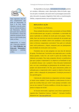 23 
Formação de Professores do Ensino Médio 
Na dependência do projeto, instrumentos de avaliação poderão 
ser variados e diferentes, como: observações, diário de bordo, regis-tros 
de ações e resultados, discussão entre os personagens (autoavalia-ção), 
discussão em grupos; diagnóstico final sobre as transformações 
obtidas, comparativamente com um diagnóstico inicial. 
REFLEXÃO E AÇÃO 
Caro Professor, cara Professora, 
Nessa unidade discutimos sobre as juventudes no Ensino Médio 
e do reconhecimento que, em geral, a curiosidade e a criatividade são 
pouco exploradas no cotidiano da escola para esses grupos. Vamos, 
então, fazer um exercício em torno da construção de um projeto que 
possa sustentar um trabalho coletivo dos estudantes e uma interação 
entre os diversos componentes curriculares? Isso pode ser realizado 
entre vocês professores e, depois, transposto para um planejamento 
nas atividades da escola junto com os jovens. 
Formulem uma ou mais perguntas em uma área de interesse 
do grupo. Percebam que é necessária uma negociação para a escolha 
dessas questões. Como foi a de vocês? A partir das escolhas feitas 
elaborem um projeto. Para tanto, propomos discutir as justificativas 
(por que o projeto é importante?) e os objetivos ou finalidades (o que 
se pretende alcançar com o projeto?). Outra discussão fundamental 
tem a ver com a metodologia ou planejamento de atividades (como o 
projeto será desenvolvido?). Por fim, quais instrumentos podem ser 
utilizados para a compreensão sobre o quanto os objetivos foram atin-gidos 
e sobre a adequação do planejamento? (Avaliação processual e 
das aprendizagens). 
Cada área de conhecimento ou componente curricular consegue 
se inserir nesse trabalho? Como identificar conhecimentos da área a 
partir das escolhas feitas por vocês? Como planejar atividades como 
essa no seu contexto? É preciso modificar a divisão dos tempos e re-pensar 
os espaços da escola? 
Se ficaram interessados, sugerimos como leitura suplementar a 
seguinte obra: Trajetórias Criativas - Caderno 7 - Iniciação Científica 
disponível em: http://goo.gl/HFLxDc 
Aqui sugerimos uma lei-tura 
complementar que 
pode ser interessante. O 
texto é do Prof. Paulo 
Abrantes e trata de avalia-ção 
no contexto da Educa-ção 
Matemática. Mesmo 
para quem não é professor 
de matemática, muitas das 
reflexões propostas ali po-dem 
ser aproveitadas para 
todas as áreas. 
ABRANTES, P. Avalia-ção 
e Educação Matemá-tica. 
Série Reflexões em 
Educação Matemática. 
MEM/USU - GEPEM, 
(1995). 
 