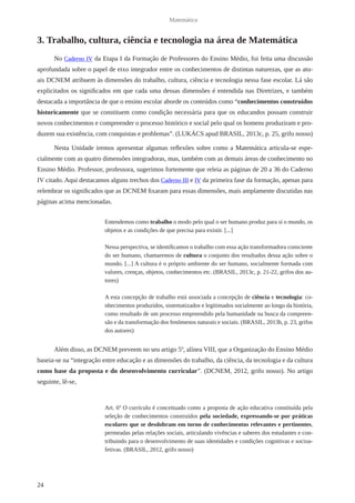 24 
Matemática 
3. Trabalho, cultura, ciência e tecnologia na área de Matemática 
No Caderno IV da Etapa I da Formação de Professores do Ensino Médio, foi feita uma discussão 
aprofundada sobre o papel de eixo integrador entre os conhecimentos de distintas naturezas, que as atu-ais 
DCNEM atribuem às dimensões do trabalho, cultura, ciência e tecnologia nessa fase escolar. Lá são 
explicitados os significados em que cada uma dessas dimensões é entendida nas Diretrizes, e também 
destacada a importância de que o ensino escolar aborde os conteúdos como “conhecimentos construídos 
historicamente que se constituem como condição necessária para que os educandos possam construir 
novos conhecimentos e compreender o processo histórico e social pelo qual os homens produziram e pro-duzem 
sua existência, com conquistas e problemas”. (LUKÁCS apud BRASIL, 2013c, p. 25, grifo nosso) 
Nesta Unidade iremos apresentar algumas reflexões sobre como a Matemática articula-se espe-cialmente 
com as quatro dimensões integradoras, mas, também com as demais áreas de conhecimento no 
Ensino Médio. Professor, professora, sugerimos fortemente que releia as páginas de 20 a 36 do Caderno 
IV citado. Aqui destacamos alguns trechos dos Caderno III e IV da primeira fase da formação, apenas para 
relembrar os significados que as DCNEM fixaram para essas dimensões, mais amplamente discutidas nas 
páginas acima mencionadas. 
Entendemos como trabalho o modo pelo qual o ser humano produz para si o mundo, os 
objetos e as condições de que precisa para existir. [...] 
Nessa perspectiva, se identificamos o trabalho com essa ação transformadora consciente 
do ser humano, chamaremos de cultura o conjunto dos resultados dessa ação sobre o 
mundo. [...] A cultura é o próprio ambiente do ser humano, socialmente formada com 
valores, crenças, objetos, conhecimentos etc. (BRASIL, 2013c, p. 21-22, grifos dos au-tores) 
A esta concepção de trabalho está associada a concepção de ciência e tecnologia: co-nhecimentos 
produzidos, sistematizados e legitimados socialmente ao longo da história, 
como resultado de um processo empreendido pela humanidade na busca da compreen-são 
e da transformação dos fenômenos naturais e sociais. (BRASIL, 2013b, p. 23, grifos 
dos autores) 
Além disso, as DCNEM preveem no seu artigo 5º, alínea VIII, que a Organização do Ensino Médio 
baseia-se na “integração entre educação e as dimensões do trabalho, da ciência, da tecnologia e da cultura 
como base da proposta e do desenvolvimento curricular”. (DCNEM, 2012, grifo nosso). No artigo 
seguinte, lê-se, 
Art. 6º O currículo é conceituado como a proposta de ação educativa constituída pela 
seleção de conhecimentos construídos pela sociedade, expressando-se por práticas 
escolares que se desdobram em torno de conhecimentos relevantes e pertinentes, 
permeadas pelas relações sociais, articulando vivências e saberes dos estudantes e con-tribuindo 
para o desenvolvimento de suas identidades e condições cognitivas e socioa-fetivas. 
(BRASIL, 2012, grifo nosso) 
 