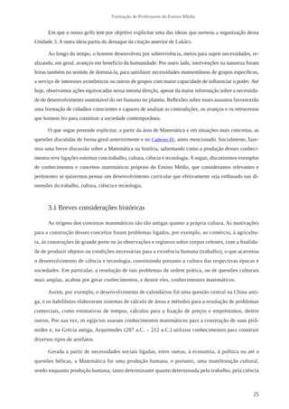 25 
Formação de Professores do Ensino Médio 
Em que o nosso grifo tem por objetivo explicitar uma das ideias que norteou a organização dessa 
Unidade 3. A outra ideia partiu do destaque da citação anterior de Lukács. 
Ao longo do tempo, o homem desenvolveu por sobrevivência, meios para suprir necessidades, re-alizando, 
em geral, avanços em benefício da humanidade. Por outro lado, intervenções na natureza foram 
feitas também no sentido de dominá-la, para satisfazer necessidades momentâneas de grupos específicos, 
a serviço de interesses econômicos ou outros de grupos com maior capacidade de influenciar o poder. Até 
hoje, observamos ações equivocadas nessa mesma direção, apesar da maior informação sobre a necessida-de 
de desenvolvimento sustentável do ser humano no planeta. Reflexões sobre esses assuntos favorecerão 
uma formação de cidadãos conscientes e capazes de analisar as contradições, os avanços e os retrocessos 
que homem fez para constituir a sociedade contemporânea. 
O que segue pretende explicitar, a partir da área de Matemática e em situações mais concretas, as 
questões discutidas de forma geral anteriormente e no Caderno IV, antes mencionado. Inicialmente, faze-mos 
uma breve discussão sobre a Matemática na história, salientando como a produção desses conheci-mentos 
teve ligações estreitas com trabalho, cultura, ciência e tecnologia. A seguir, discutiremos exemplos 
de conhecimentos e conceitos matemáticos próprios do Ensino Médio, que consideramos relevantes e 
pertinentes se quisermos pensar um desenvolvimento curricular que efetivamente seja embasado nas di-mensões 
do trabalho, cultura, ciência e tecnologia. 
3.1 Breves considerações históricas 
As origens dos conceitos matemáticos são tão antigas quanto a própria cultura. As motivações 
para a construção desses conceitos foram problemas ligados, por exemplo, ao comércio, à agricultu-ra, 
às construções de grande porte ou às observações e registros sobre corpos celestes, com a finalida-de 
de produzir objetos ou condições necessárias para a existência humana (trabalho), o que acarretou 
o desenvolvimento de ciência e tecnologia, constituindo portanto a cultura das respectivas épocas e 
sociedades. Em particular, a resolução de tais problemas de ordem prática, ou de questões culturais 
mais amplas, acabou por gerar conhecimentos, e dentre eles, conhecimentos matemáticos. 
Assim, por exemplo, o desenvolvimento de calendários foi uma questão central na China anti-ga, 
e os babilônios elaboraram sistemas de cálculo de áreas e métodos para a resolução de problemas 
comerciais, como estimativas de tempos, cálculos para a fixação de preços e empréstimos, dentre 
outros. Por sua vez, os egípcios usaram conhecimentos matemáticos para a construção de suas pirâ-mides 
e, na Grécia antiga, Arquimedes (287 a.C. – 212 a.C.) utilizou conhecimentos para construir 
diversos tipos de artefatos. 
Gerada a partir de necessidades sociais ligadas, entre outras, à economia, à política ou até a 
questões bélicas, a Matemática foi uma produção humana, e portanto, uma manifestação cultural, 
sendo enquanto produção humana, tanto determinante quanto determinada pelo trabalho, pela ciência 
 