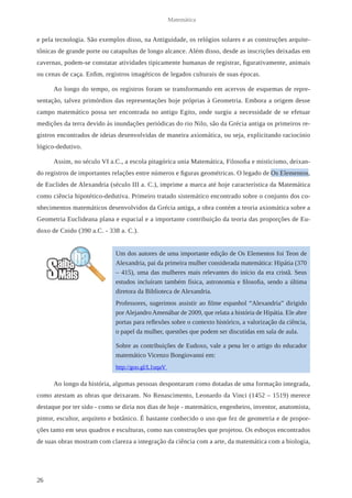 26 
Matemática 
e pela tecnologia. São exemplos disso, na Antiguidade, os relógios solares e as construções arquite-tônicas 
de grande porte ou catapultas de longo alcance. Além disso, desde as inscrições deixadas em 
cavernas, podem-se constatar atividades tipicamente humanas de registrar, figurativamente, animais 
ou cenas de caça. Enfim, registros imagéticos de legados cultura is de suas épocas. 
Ao longo do tempo, os registros foram se transformando em acervos de esquemas de repre-sentação, 
talvez primórdios das representações hoje próprias à Geometria. Embora a origem desse 
campo matemático possa ser encontrada no antigo Egito, onde surgiu a necessidade de se efetuar 
medições da terra devido às inundações periódicas do rio Nilo, são da Grécia antiga os primeiros re-gistros 
encontrados de ideias desenvolvidas de maneira axiomática, ou seja, explicitando raciocínio 
lógico-dedutivo. 
Assim, no século VI a.C., a escola pitagórica unia Matemática, Filosofia e misticismo, deixan-do 
registros de importantes relações entre números e figuras geométricas. O legado de Os Elementos, 
de Euclides de Alexandria (século III a. C.), imprime a marca até hoje característica da Matemática 
como ciência hipotético-dedutiva. Primeiro tratado sistemático encontrado sobre o conjunto dos co-nhecimentos 
matemáticos desenvolvidos da Grécia antiga, a obra contém a teoria axiomática sobre a 
Geometria Euclideana plana e espacial e a importante contribuição da teoria das proporções de Eu-doxo 
de Cnido (390 a.C. - 338 a. C.). 
Ao longo da história, algumas pessoas despontaram como dotadas de uma formação integrada, 
como atestam as obras que deixaram. No Renascimento, Leonardo da Vinci (1452 – 1519) merece 
destaque por ter sido - como se diria nos dias de hoje - matemático, engenheiro, inventor, anatomista, 
pintor, escultor, arquiteto e botânico. É bastante conhecido o uso que fez de geometria e de propor-ções 
tanto em seus quadros e esculturas, como nas construções que projetou. Os esboços encontrados 
de suas obras mostram com clareza a integração da ciência com a arte, da matemática com a biologia, 
Um dos autores de uma importante edição de Os Elementos foi Teon de 
Alexandria, pai da primeira mulher considerada matemática: Hipátia (370 
– 415), uma das mulheres mais relevantes do início da era cristã. Seus 
estudos incluíram também física, astronomia e filosofia, sendo a última 
diretora da Biblioteca de Alexandria. 
Professores, sugerimos assistir ao filme espanhol “Alexandria” dirigido 
por Alejandro Amenábar de 2009, que relata a história de Hipátia. Ele abre 
portas para reflexões sobre o contexto histórico, a valorização da ciência, 
o papel da mulher, questões que podem ser discutidas em sala de aula. 
Sobre as contribuições de Eudoxo, vale a pena ler o artigo do educador 
matemático Vicenzo Bongiovanni em: 
http://goo.gl/L1uqaV 
 