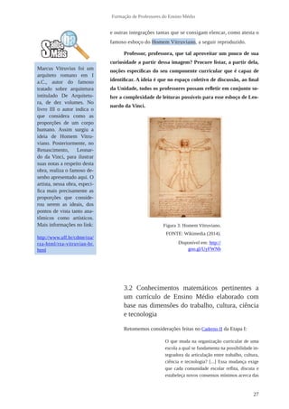 27 
Formação de Professores do Ensino Médio 
e outras integrações tantas que se consigam elencar, como atesta o 
famoso esboço do Homem Vitruviano, a seguir reproduzido. 
Professor, professora, que tal aproveitar um pouco de sua 
curiosidade a partir dessa imagem? Procure listar, a partir dela, 
noções específicas do seu componente curricular que é capaz de 
identificar. A ideia é que no espaço coletivo de discussão, ao final 
da Unidade, todos os professores possam refletir em conjunto so-bre 
a complexidade de leituras possíveis para esse esboço de Leo-nardo 
da Vinci. 
3.2 Conhecimentos matemáticos pertinentes a 
um currículo de Ensino Médio elaborado com 
base nas dimensões do trabalho, cultura, ciência 
e tecnologia 
Retomemos considerações feitas no Caderno II da Etapa I: 
O que muda na organização curricular de uma 
escola a qual se fundamenta na possibilidade in-tegradora 
da articulação entre trabalho, cultura, 
ciência e tecnologia? [...] Essa mudança exige 
que cada comunidade escolar reflita, discuta e 
estabeleça novos consensos mínimos acerca das 
Marcus Vitruvius foi um 
arquiteto romano em I 
a.C., autor do famoso 
tratado sobre arquitetura 
intitulado De Arquitetu-ra, 
de dez volumes. No 
livro III o autor indica o 
que considera como as 
proporções de um corpo 
humano. Assim surgiu a 
ideia de Homem Vitru-viano. 
Posteriormente, no 
Renascimento, Leonar-do 
da Vinci, para ilustrar 
suas notas a respeito desta 
obra, realiza o famoso de-senho 
apresentado aqui. O 
artista, nessa obra, especi-fica 
mais precisamente as 
proporções que conside-rou 
serem as ideais, dos 
pontos de vista tanto ana-tômicos 
como artísticos. 
Mais informações no link: 
http://www.uff.br/cdme/rza/ 
rza-html/rza-vitruvian-br. 
html 
Figura 3: Homem Vitruviano. 
FONTE: Wikimedia (2014). 
Disponível em: http:// 
goo.gl/UyFWNh 
 