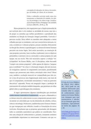 28 
Matemática 
concepções de educação, de ciência, de tecnolo-gia, 
de trabalho, de cultura, de ser humano. 
Enfim, o redesenho curricular tendo como eixo 
estruturante as dimensões do trabalho, da ciên-cia, 
da tecnologia e da cultura exige a atualiza-ção 
do Projeto Político-Pedagógico das unidades 
escolares (BRASIL, 2013b, p. 38) 
Nessa perspectiva, não esqueçamos que a função primordial de 
um currículo não é a de conduzir as atividades de ensino, mas sim a 
de propor os caminhos que melhor possibilitem o aprendizado dos 
estudantes na direção da formação integral pretendida. Currículo é 
percurso escolar. Deve refletir os caminhos mais adequados a serem 
trilhados para que os estudantes, com suas características pessoais, so-ciais, 
econômicas e culturais próprias, possam caminhar efetivamente 
na direção dos direitos à aprendizagem e ao desenvolvimento humano 
previstos nos textos legais. Será assim necessário, na construção de 
uma proposta curricular, fazer escolhas condizentes com os objetivos 
pretendidos e coerentes com as convicções e cultura próprias de cada 
equipe, em sua escola. Não será necessário superar a tradição “en-ciclopedista” 
do Ensino Médio, com 13 disciplinas, todas buscando 
“cumprir um extenso programa”, refém apenas do objetivo “preparar 
para o vestibular”? Se o foco é a formação integral, não será necessá-rio 
reorganizar, repensar os componentes curriculares, possibilitando 
espaços que promovam uma efetiva articulação entre áreas? Nesse 
caso, também a avaliação merecerá ser compartilhada para não cor-rer 
o risco de provocar uma fragmentação ainda maior, com mais do 
que 13 componentes, envolvendo instrumentos e “notas ou pareceres 
descritivos” separados. Pensar em integração requer a produção de 
instrumentos de avaliação também integrados, que permitam um olhar 
global sobre as aprendizagens dos estudantes. 
A seguir apresentamos algumas considerações que envolvem 
conhecimentos matemáticos fundamentais, nas quais a Matemática e 
as demais áreas de conhecimento ou seus componentes possam intrin-secamente 
ser articulados por via das dimensões do trabalho, cultura, 
ciência e tecnologia. Professores, também buscamos fornecer elemen-tos 
que enriqueçam suas reflexões visando as formulações de novos 
currículos. Ressaltamos que as propostas apresentadas não abrangem 
todos os conteúdos matemáticos que podem ser considerados. Fize-mos 
uma seleção de conhecimentos e, portanto, certamente omitimos 
possibilidades importantes ou interessantes. Contamos com que vo- 
O Guia do Livro Didático 
do PNLD 2012 (BRA-SIL, 
2011) pode ser um 
material interessante para 
consulta sobre os campos 
de conhecimentos mate-máticos 
do Ensino Médio, 
com destaques para suas 
características e relevân-cia 
na formação geral dos 
estudantes, especialmente 
no trecho das páginas 16 
a 38. 
www.fnde.gov.br/arquivos/ 
category/125-guias?down-load= 
5512:pnld-2012-mate-matica. 
 