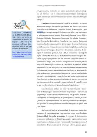 29 
Formação de Professores do Ensino Médio 
cês, professores, inspirados nas ideias apresentadas, possam imagi-nar 
um currículo onde os conhecimentos matemáticos contemplados 
sejam aqueles que considerem os mais relevantes para uma formação 
integral. 
Funções se constituem em um campo da Matemática no Ensino 
Médio que emergiu de questões pertinentes aos âmbitos das quatro 
dimensões articuladoras de currículos. Foram desenvolvidas como 
modelos para a compreensão de fenômenos variados e são amplamen-te 
utilizadas em muitos âmbitos da atividade humana, como: Física, 
Química, Biologia, Astronomia, Economia, Sociologia, Comunica-ção, 
Demografia, Informática, Engenharia, entre outros. Assim, por 
exemplo, funções trigonométricas são úteis para descrever fenômenos 
periódicos, como no caso do movimento de um pêndulo; as funções 
logarítmicas servem para descrever o decaimento radioativo de isó-topos 
de elementos químicos. Em 1798, o economista e demógrafo 
inglês Thomas Malthus (1766-1834) formulou um modelo para des-crever 
a população presente em um ambiente como uma função ex-ponencial 
do tempo. Esse modelo e suas posteriores modificações são 
aplicados, por exemplo, ao estudo do crescimento de bactérias. Mode-los 
matemáticos são úteis para fazer previsões sobre o comportamento 
de fenômenos, porém, por serem abstratos e ideais, os resultados ob-tidos 
serão sempre aproximações. Do ponto de vista de uma formação 
integral, a importância do estudo de funções reside muito mais nas 
conexões com as situações que as originaram do que, por exemplo, no 
mero treinamento de propriedades para a resolução de equações como 
as que envolvem funções trigonométricas ou logarítmicas. 
É de se destacar ainda o uso cada vez mais crescente e impor-tante 
de funções para o desenvolvimento de processos e artefatos: na 
programação de aplicativos computacionais, em aparelhos de eletro-cardiograma, 
na construção civil de grande porte, na construção e lan-çamento 
de foguetes espaciais, em antenas parabólicas e telescópios, 
em aparelhos de tomografia ou de ressonância magnética, apenas para 
citar alguns. 
Ao longo da história, a humanidade desenvolveu muitos ins-trumentos 
de maneira criativa, com maior ou menor precisão diante 
da necessidade de medir grandezas. O emprego de instrumentos, 
processos e unidades de medida adequadas para registrar e interpretar 
medições nunca é exato, sempre é aproximado. Consequentemente, é 
importante o desenvolvimento da percepção sobre o grau de aproxi- 
No Guia do Livro Didáti-co 
do PNLD 2008 (BRA-SIL, 
2007), na seção A 
Matemática no mundo de 
hoje (p. 12-14) você pode 
encontrar reflexões inte-ressantes 
sobre o que são 
modelos matemáticos. 
http://www.fnde.gov.br/ar-quivos/ 
file/1947-guia-pnld- 
2008-matematica 
 