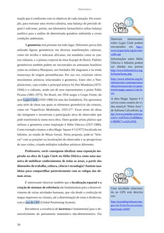 30 
Matemática 
mação que é condizente com os objetivos de cada situação. Por exem-plo, 
para executar uma receita culinária, uma balança de precisão di-gital 
é suficiente, porém, um laboratório farmacêutico utiliza balança 
analítica para a análise de determinada grandeza submetida a certas 
condições ambientais. 
A geometria está presente em todo lugar. Diferentes povos têm 
utilizado figuras geométricas em diversas manifestações culturais, 
como em tecidos e máscaras africanas, em mandalas como os yan-tras 
indianos, e a pintura corporal da etnia Kayapó do Brasil. Padrões 
geométricos também podem ser encontrados no artesanato brasileiro 
como na cerâmica Marajoara, nos bordados filé alagoanos e na renda 
renascença de origem pernambucana. Por sua vez, existiram vários 
movimentos artísticos relacionados à geometria. Entre eles o Neo-plasticismo, 
cujo criador e principal teórico foi Piet Mondrian (1872- 
1944) e o cubismo, sendo um de seus representantes o pintor Pablo 
Picasso (1881-1973). No Brasil, em 1954 surgiu o Grupo Frente, do 
qual Lygia Clark (1920-1988) foi uma das fundadoras. Ela apresentou 
uma série de obras nas quais os elementos geométricos são centrais, 
como em “Superfícies Moduladas, 1955-57”. Essas séries de obras 
são instigantes e incentivam a participação ativa do observador que 
pode transformá-la numa nova obra. Outro grande artista plástico que 
utilizou a geometria como inspiração é Hélio Oiticica (1937-1980). 
Como exemplo citamos a obra Magic Square # 5 (1977) localizada em 
Inhotim, no estado de Minas Gerais. Nesta proposta, pode-se “brin-car” 
com as posições ou localizações do observador e as perspectivas 
de suas visões, criando múltiplos trabalhos artísticos diferentes. 
Professores, vocês conseguem idealizar uma exposição ins-pirada 
na obra de Lygia Clark ou Hélio Oiticica como uma ma-neira 
de mobilizar conhecimentos de todas as áreas, a partir das 
dimensões do trabalho, cultura, ciência e tecnologia? Anotem suas 
ideias para compartilhar posteriormente com os colegas das de-mais 
áreas. 
É interessante observar também que a localização espacial e a 
criação de sistemas de referência são fundamentais para o desenvol-vimento 
de várias atividades humanas, que vão desde a confecção de 
mapas impressos ou virtuais, até a determinação de rotas e distâncias, 
com o uso do GPS (Global Positioning System). 
Reconhecer a existência de incerteza é fundamental para o de-senvolvimento 
do pensamento matemático não-determinístico. Ela 
Materiais interessantes 
sobre Lygia Clark podem 
encontrados em http:// 
www.lygiaclark.org.br/noti-ciaPt. 
asp 
Informações sobre Hélio 
Oiticica e Inhotim podem 
ser obtidas nos portais 
http://www.heliooiticica.org. 
br/home/home.php 
http://www.inhotim.org.br/ 
inhotim/arte-contemporanea/ 
obras/invencao-da-cor-pene-travel- 
magic-square-5-de-lu-xe/ 
A obra Magic Square # 5 
serviu como cenário do ví-deo 
musical “Pelos Ares”, 
de Adriana Calcanhoto, ht-tps:// 
www.youtube.com/wa-tch? 
v=1nPTwUxTxR8&lis-t= 
RDHC7-vx5sCyN2k 
Uma atividade relaciona-da 
ao GPS está descrita 
em: 
http://portaldoprofessor.mec. 
gov.br/fichaTecnicaAula. 
html?aula=43507 
 