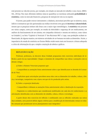 31 
Formação de Professores do Ensino Médio 
está presente na vida dos jovens, por exemplo, em relação ao mercado de trabalho e seus riscos. (BRA-SIL, 
2013a). Nos mais diferentes âmbitos tenta-se quantificar as incertezas utilizando probabilidade e 
estatística, como no mercado financeiro, pesquisas de intenção de voto ou no esporte. 
O jovem, para poder exercer inteiramente a cidadania, necessitará perceber que os números, taxas, 
índices e estimativas que são apresentadas nas mídias envolvem certo grau de incerteza e aleatoriedade, 
mesmo que as pesquisas tenham sido feitas com o maior rigor metodológico. A estatística está presente 
em vários campos, como por exemplo, no estudo da efetividade e segurança de um medicamento, em 
análises do funcionamento de um sistema, em campanhas eleitorais e mesmo em músicas, como vimos 
na Unidade 2, na letra “Capítulo 4, Versículo 3” dos Racionais MC’s. Logo, suas produções acabam in-fluenciando, 
de alguma maneira, em inúmeras atividades do ser humano em todas as dimensões. Assim, a 
importância do estudo de estatística no Ensino Médio reside muito mais em favorecer a leitura adequada 
e crítica de informações do que a simples construção de tabelas e gráficos. 
REFLEXÃO E AÇÃO 
Professor, professora, no decorrer desta Unidade propusemos dois exercícios individuais de re-flexão 
a partir da sua especialidade. Chegou o momento de compartilhar suas ideias e anotações com os 
demais colegas. 
a) Sobre o Homem Vitruviano propomos que: 
- Compartilhem as anotações feitas anteriormente sobre o que identificaram no desenho de Leonar-do 
da Vinci. 
- Explicitem quais articulações percebem nessa obra com as dimensões do trabalho, cultura, ciên-cia, 
e tecnologia, compatíveis com a época em que ela foi produzida pelo artista. 
b) Sobre a exposição idealizada: 
- Compartilhem e debatam as anotações feitas anteriormente sobre a idealização da exposição. 
- Registrem os conhecimentos que consideraram mobilizados em cada área de conhecimento e as 
articulações identificadas com as dimensões do trabalho, cultura, ciência e tecnologia. 
A partir desses dois exercícios de reflexão e combinando com as reflexões realizadas nas outras 
duas unidades, seria possível definir alguns critérios para a modificação de determinadas rotinas no traba-lho 
semanal que permitissem novos planejamentos mais integrados? 
 