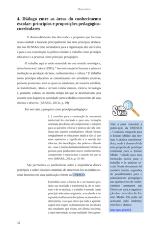 32 
Matemática 
4. Diálogo entre as áreas do conhecimento 
escolar: princípios e proposições pedagógico-curriculares 
O desenvolvimento das discussões e propostas que faremos 
nessa unidade é baseado principalmente nos dois princípios destaca-dos 
nas DCNEM como norteadores para a organização dos currículos 
e para a sua consecução na prática escolar: o trabalho como princípio 
educativo e a pesquisa como princípio pedagógico. 
O trabalho aqui é então entendido no seu sentido ontológico, 
como lemos em Lukács (1981), “ inerente à espécie humana e primeira 
mediação na produção de bens, conhecimentos e cultura.” O trabalho 
como princípio educativo se consubstancia em atividades criativas, 
portanto prazerosas, com as quais os estudantes, de maneira solidária, 
se transformam, criam e recriam conhecimentos, ciência, tecnologia 
e, portanto, cultura, ao mesmo tempo em que se desenvolvem para 
assumir seus lugares na sociedade como cidadãos conscientes de seus 
direitos e deveres. (BRASIL, 2013c, p. 29) 
Por seu lado, a pesquisa como princípio pedagógico 
[...] contribui para a construção da autonomia 
intelectual do educando e para uma formação 
orientada pela busca de compreensão e soluções 
para as questões teóricas e práticas da vida coti-diana 
dos sujeitos trabalhadores. Afinal, formar 
integralmente os educandos implica não só que 
estes aprendam o significado e o sentido das 
ciências, das tecnologias, das práticas culturais 
etc., mas é preciso fundamentalmente formar as 
pessoas para produzirem novos conhecimentos, 
compreender e transformar o mundo em que se 
vive. (BRASIL, 2013c, p. 35-36) 
São pertinentes as justificativas sobre a importância desses 
princípios e sobre possíveis maneiras de concretizá-los na prática es-colar 
descritos em uma publicação recente da UNESCO: 
Entendido como a forma de o ser humano pro-duzir 
sua realidade e transformá-la, de se cons-truir 
e de se realizar, o trabalho é tomado como 
princípio educativo originário, articulando e in-tegrando 
as diferentes disciplinas ou áreas de co-nhecimento. 
Isso quer dizer que toda a aprendi-zagem 
terá origem ou fundamento em atividades 
dos estudantes que visam, em última instância, 
a uma intervenção na sua realidade. Nessa pers- 
Vale a pena consultar a 
publicação da UNESCO 
– Currículo integrado para 
o Ensino Médio: das nor-mas 
à prática transforma-dora, 
onde é desenvolvida 
uma proposta de protótipo 
curricular para o Ensino 
Médio voltado para uma 
formação básica para o 
trabalho e às práticas so-ciais. 
Nesse documento há 
também muitas sugestões 
de possibilidades para o 
planejamento pedagógico 
nas quatro áreas de conhe-cimento 
constantes nas 
Diretrizes para a organiza-ção 
dos currículos do En-sino 
Médio. Ele pode ser 
acessado pelo endereço 
eletrônico abaixo: 
http://goo.gl/rplrIX 
 