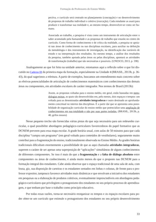 33 
Formação de Professores do Ensino Médio 
pectiva, o currículo será centrado no planejamento (concepção) e no desenvolvimento 
de propostas de trabalho individual e coletivo (execução). Cada estudante as usará para 
produzir e transformar sua realidade e, ao mesmo tempo, desenvolver-se como ser hu-mano. 
Associada ao trabalho, a pesquisa é vista como um instrumento de articulação entre o 
saber acumulado pela humanidade e as propostas de trabalho que estarão no centro do 
currículo. Como forma de conhecimento e de crítica da realidade, a pesquisa se apoia-rá 
nas áreas de conhecimento ou nas disciplinas escolares, para auxiliar na definição 
da metodologia e dos instrumentos de investigação, na identificação das variáveis de 
estudo e na interpretação dos resultados. Ao mesmo tempo, a análise dos resultados 
da pesquisa, também apoiada pelas áreas ou pelas disciplinas, apontará as atividades 
de transformação (trabalho) que são necessárias e possíveis. (UNESCO, 2013, p. 198) 
Analogamente ao que foi feito na unidade anterior, retomamos aqui a reflexão sobre o que foi dis-cutido 
no Caderno III da primeira etapa da formação, especialmente na Unidade 4 (BRASIL, 2013b, p. 36- 
43), do qual sugerimos a releitura. A partir de exemplos, buscamos um entendimento mais concreto sobre 
as efetivas potencialidades de articulação de conhecimentos matemáticos com conhecimentos das demais 
áreas ou componentes, em atividades escolares de caráter integrador. Nos termos de Brasil (2013b): 
Assim, as propostas voltadas para o ensino médio, em geral, estão baseadas em meto-dologias 
mistas, as quais são desenvolvidas em, pelo menos, dois espaços e tempos: um 
voltado para as denominadas atividades integradoras e outro destinado ao aprofunda-mento 
conceitual no interior das disciplinas. É a partir daí que se apresenta uma possi-bilidade 
de organização curricular do ensino médio que potencialize uma ampliação de 
conhecimentos em sua totalidade e não por suas partes isoladas. (BRASIL, 2013b, p. 
40, grifos nossos) 
Nesse pequeno trecho são fornecidas várias pistas do que seja necessário para um redesenho cur-ricular, 
o qual possibilite abordagens pedagógico-curriculares favorecedoras do papel formativo que as 
DCNEM preveem para essa etapa escolar. A grade horária usual, com aulas de 50 minutos para que cada 
disciplina “cumpra um programa” (em geral voltado para conteúdos de vestibulares), seguramente muito 
contribui para a fragmentação do ensino, tradicionalmente observada no Ensino Médio. As grades horárias 
tradicionais dificultam enormemente a possibilidade de que as aqui chamadas atividades integradoras, 
superem o caráter de ser apenas uma superposição de “aplicações” simultâneas de alguns conhecimentos 
de diferentes componentes. Se isso é mais do que a fragmentação e a falta de diálogo absoluto entre 
componentes ou áreas de conhecimento, é ainda muito menos do que o proposto nas DCNEM para a 
formação integral dos estudantes. Cabe ainda observar que o espaço tradicional de uma sala de aula, com 
lousa, giz, sua disposição de carteiras e os estudantes sentados em linhas e colunas, de frente para o pro-fessor 
expositor, tampouco favorece atividades mais dinâmicas e que envolvam a iniciativa dos estudantes 
em pesquisas ou a elaboração de produtos coletivos, eventualmente imprescindíveis em abordagens peda-gógico- 
curriculares que privilegiem o protagonismo dos estudantes no seu próprio processo de aprendiza-gem, 
e que tenham por base o trabalho como princípio educativo. 
Por todas essas razões, torna-se necessário reorganizar os tempos e os espaços escolares para po-der 
obter-se um currículo que estimule o protagonismo dos estudantes no seu próprio desenvolvimento 
 