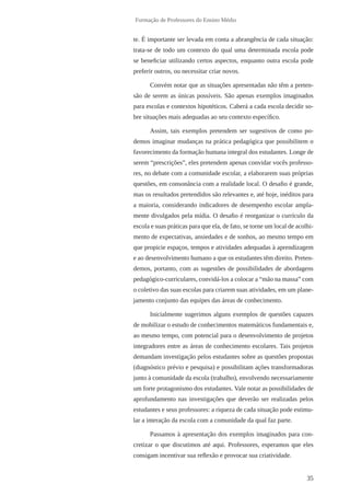 35 
Formação de Professores do Ensino Médio 
te. É importante ser levada em conta a abrangência de cada situação: 
trata-se de todo um contexto do qual uma determinada escola pode 
se beneficiar utilizando certos aspectos, enquanto outra escola pode 
preferir outros, ou necessitar criar novos. 
Convém notar que as situações apresentadas não têm a preten-são 
de serem as únicas possíveis. São apenas exemplos imaginados 
para escolas e contextos hipotéticos. Caberá a cada escola decidir so-bre 
situações mais adequadas ao seu contexto específico. 
Assim, tais exemplos pretendem ser sugestivos de como po-demos 
imaginar mudanças na prática pedagógica que possibilitem o 
favorecimento da formação humana integral dos estudantes. Longe de 
serem “prescrições”, eles pretendem apenas convidar vocês professo-res, 
no debate com a comunidade escolar, a elaborarem suas próprias 
questões, em consonância com a realidade local. O desafio é grande, 
mas os resultados pretendidos são relevantes e, até hoje, inéditos para 
a maioria, considerando indicadores de desempenho escolar ampla-mente 
divulgados pela mídia. O desafio é reorganizar o currículo da 
escola e suas práticas para que ela, de fato, se torne um local de acolhi-mento 
de expectativas, ansiedades e de sonhos, ao mesmo tempo em 
que propicie espaços, tempos e atividades adequadas à aprendizagem 
e ao desenvolvimento humano a que os estudantes têm direito. Preten-demos, 
portanto, com as sugestões de possibilidades de abordagens 
pedagógico-curriculares, convidá-los a colocar a “mão na massa” com 
o coletivo das suas escolas para criarem suas atividades, em um plane-jamento 
conjunto das equipes das áreas de conhecimento. 
Inicialmente sugerimos alguns exemplos de questões capazes 
de mobilizar o estudo de conhecimentos matemáticos fundamentais e, 
ao mesmo tempo, com potencial para o desenvolvimento de projetos 
integradores entre as áreas de conhecimento escolares. Tais projetos 
demandam investigação pelos estudantes sobre as questões propostas 
(diagnóstico prévio e pesquisa) e possibilitam ações transformadoras 
junto à comunidade da escola (trabalho), envolvendo necessariamente 
um forte protagonismo dos estudantes. Vale notar as possibilidades de 
aprofundamento nas investigações que deverão ser realizadas pelos 
estudantes e seus professores: a riqueza de cada situação pode estimu-lar 
a interação da escola com a comunidade da qual faz parte. 
Passamos à apresentação dos exemplos imaginados para con-cretizar 
o que discutimos até aqui. Professores, esperamos que eles 
consigam incentivar sua reflexão e provocar sua criatividade. 
 