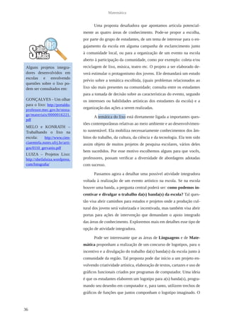 36 
Matemática 
Uma proposta desafiadora que apontamos articula potencial-mente 
as quatro áreas de conhecimento. Pode-se propor a escolha, 
por parte do grupo de estudantes, de um tema de interesse para o en-gajamento 
da escola em alguma campanha de esclarecimento junto 
à comunidade local, ou para a organização de um evento na escola 
aberto à participação da comunidade, como por exemplo: coleta e/ou 
reciclagem de lixo, música, teatro etc. O projeto a ser elaborado de-verá 
estimular o protagonismo dos jovens. Ele demandará um estudo 
prévio sobre a temática escolhida, (quais problemas relacionados ao 
lixo são mais presentes na comunidade; consulta entre os estudantes 
para a tomada de decisão sobre as características do evento, segundo 
os interesses ou habilidades artísticas dos estudantes da escola) e a 
organização das ações a serem realizadas. 
A temática do lixo está diretamente ligada a importantes ques-tões 
contemporâneas relativas ao meio ambiente e ao desenvolvimen-to 
sustentável. Ela mobiliza necessariamente conhecimentos dos âm-bitos 
do trabalho, da cultura, da ciência e da tecnologia. Ela tem sido 
assim objeto de muitos projetos de pesquisa escolares, vários deles 
bem sucedidos. Por esse motivo escolhemos alguns para que vocês, 
professores, possam verificar a diversidade de abordagens adotadas 
com sucesso. 
Passamos agora a detalhar uma possível atividade integradora 
voltada à realização de um evento artístico na escola. Se na escola 
houver uma banda, a pergunta central poderá ser: como podemos in-centivar 
e divulgar o trabalho da(s) banda(s) da escola? Tal ques-tão 
visa abrir caminhos para estudos e projetos onde a produção cul-tural 
dos jovens será valorizada e incentivada, mas também visa abrir 
portas para ações de intervenção que demandam o apoio integrado 
das áreas de conhecimento. Exploremos mais em detalhes esse tipo de 
opção de atividade integradora. 
Pode ser interessante que as áreas de Linguagens e de Mate-mática 
proponham a realização de um concurso de logotipos, para o 
incentivo e a divulgação do trabalho da(s) banda(s) da escola junto à 
comunidade da região. Tal proposta pode dar início a um projeto en-volvendo 
criatividade artística, elaboração de textos, cartazes e uso de 
gráficos funcionais criados por programas de computador. Uma ideia 
é que os estudantes elaborem um logotipo para a(s) banda(s), progra-mando 
seu desenho em computador e, para tanto, utilizem trechos de 
gráficos de funções que juntos componham o logotipo imaginado. O 
Alguns projetos integra-dores 
desenvolvidos em 
escolas e envolvendo 
questões sobre o lixo po-dem 
ser consultados em: 
GONÇALVES - Um olhar 
para o lixo: http://portaldo-professor. 
mec.gov.br/stora-ge/ 
materiais/0000016221. 
pdf 
MELO e KONRATH – 
Trabalhando o lixo na 
escola: http://www.cien-ciaemtela. 
nutes.ufrj.br/arti-gos/ 
0110_gervanio.pdf 
LUIZA – Projetos Lixo: 
http://sheilaluiza.wordpress. 
com/fotografia/ 
 