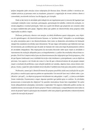 37 
Formação de Professores do Ensino Médio 
projeto integrador pode articular vários subprojetos de diversas áreas. Permite acolher e incentivar ati-vidades 
artísticas já presentes entre os estudantes, promover a organização de evento artístico aberto à 
comunidade, envolvendo inclusive sua divulgação, por exemplo. 
Pode-se dar início às atividades pela redação de um regulamento para o concurso de logotipos que 
contemple condições como: inscrição, participação, apresentação do trabalho, critérios de avaliação, co-missão 
julgadora e eventual premiação. Tudo isso a partir de debates que propiciem um consenso sobre 
as regras estabelecidas pelo grupo. Algumas ideias que podem ser desenvolvidas nesta proposta estão 
organizadas na tabela a seguir. 
Professor, professora, observe com atenção, na tabela detalhamos quatro subprojetos, seus objeti-vos 
de aprendizagem e de desenvolvimento humano, os “produtos finais” almejados e as metodologias 
ou ações necessárias para o seu desenvolvimento, bem como as dimensões articuladoras da formação 
integral dos estudantes envolvidas mais diretamente. No que segue solicitaremos que elaborem esse tipo 
de instrumento, por acreditarmos que ele pode ser bastante útil como uma etapa do planejamento coletivo 
de atividades integradoras. Não esqueçamos da necessária discussão sobre quais sejam as atividades e 
instrumentos de avaliação adequados para o acompanhamento e a análise dos resultados educacionais es-perados. 
Prevê-los é imprescindível para um dimensionamento dos subprojetos que forem propostos, a fim 
de que fiquem condizentes com a realidade da escola e dos estudantes e, principalmente, com os objetivos 
previstos. Um aspecto a ser levado em conta é o fato de que o desenvolvimento de um projeto sempre 
requer a resolução de problemas, cujas soluções poderão ser variadas, algumas mais, outras menos com-plexas. 
Assim, o papel de cada estudante nesses desafios é também uma fonte para uma análise avaliativa. 
Professores, notem que o desenvolvimento de projetos possibilita ainda uma avaliação de sua pró-pria 
prática e sinaliza quais aspectos podem ser aprimorados. Um meio de fazer isso é refletir sobre: a jus-tificativa 
- por quê?, - os objetivos propostos inicialmente em cada projeto - o quê?, - e como as atividades 
foram conduzidas. Enumeramos a seguir algumas questões que podem guiar as análises. As atividades 
promoveram a consecução dos objetivos? As questões motivadoras foram bem respondidas? As ações 
foram adequadamente planejadas, executadas e registradas? Os registros elaborados podem auxiliar no 
estabelecimento e na execução de futuros projetos? Houve colaboração e compartilhamento entre todos os 
atores do projeto? Qual é a percepção dos estudantes sobre seus próprios aprendizados e desenvolvimento 
a partir da execução do projeto? 
 