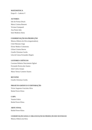 MATEMÁTICA 
Etapa II – Caderno V 
AUTORES 
Iole de Freitas Druck 
Maria Cristina Bonomi 
Viviana Giampaoli 
Ana Paula Jahn 
Italo Modesto Dutra 
COORDENAÇÃO DA PRODUÇÃO 
Monica Ribeiro da Silva (organizadora) 
Céuli Mariano Jorge 
Eloise Medice Colontonio 
Gílian Cristina Barros 
Giselle Christina Corrêa 
Léia de Cássia Fernandes Hegeto 
LEITORES CRÍTICOS 
Cassiano Roberto Nascimento Ogliari 
Fernando Pereira dos Santos 
João Carlos Araujo 
Maria Tereza Carneiro Soares 
REVISÃO 
Giselle Christina Corrêa 
PROJETO GRÁFICO E EDITORAÇÃO 
Victor Augustus Graciotto Silva 
Rafael Ferrer Kloss 
CAPA 
Yasmin Fabris 
Rafael Ferrer Kloss 
ARTE FINAL 
Rafael Ferrer Kloss 
COORDENAÇÃO GERAL E ORGANIZAÇÃO DA PRODUÇÃO DOS MATERIAIS 
Monica Ribeiro da Silva  