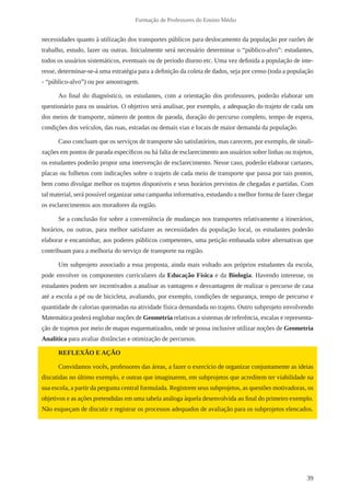 39 
Formação de Professores do Ensino Médio 
necessidades quanto à utilização dos transportes públicos para deslocamento da população por razões de 
trabalho, estudo, lazer ou outras. Inicialmente será necessário determinar o “público-alvo”: estudantes, 
todos os usuários sistemáticos, eventuais ou de período diurno etc. Uma vez definida a população de inte-resse, 
determinar-se-á uma estratégia para a definição da coleta de dados, seja por censo (toda a população 
- “público-alvo”) ou por amostragem. 
Ao final do diagnóstico, os estudantes, com a orientação dos professores, poderão elaborar um 
questionário para os usuários. O objetivo será analisar, por exemplo, a adequação do trajeto de cada um 
dos meios de transporte, número de pontos de parada, duração do percurso completo, tempo de espera, 
condições dos veículos, das ruas, estradas ou demais vias e locais de maior demanda da população. 
Caso concluam que os serviços de transporte são satisfatórios, mas carecem, por exemplo, de sinali-zações 
em pontos de parada específicos ou há falta de esclarecimento aos usuários sobre linhas ou trajetos, 
os estudantes poderão propor uma intervenção de esclarecimento. Nesse caso, poderão elaborar cartazes, 
placas ou folhetos com indicações sobre o trajeto de cada meio de transporte que passa por tais pontos, 
bem como divulgar melhor os trajetos disponíveis e seus horários previstos de chegadas e partidas. Com 
tal material, será possível organizar uma campanha informativa, estudando a melhor forma de fazer chegar 
os esclarecimentos aos moradores da região. 
Se a conclusão for sobre a conveniência de mudanças nos transportes relativamente a itinerários, 
horários, ou outras, para melhor satisfazer as necessidades da população local, os estudantes poderão 
elaborar e encaminhar, aos poderes públicos competentes, uma petição embasada sobre alternativas que 
contribuam para a melhoria do serviço de transporte na região. 
Um subprojeto associado a essa proposta, ainda mais voltado aos próprios estudantes da escola, 
pode envolver os componentes curriculares da Educação Física e da Biologia. Havendo interesse, os 
estudantes podem ser incentivados a analisar as vantagens e desvantagens de realizar o percurso de casa 
até a escola a pé ou de bicicleta, avaliando, por exemplo, condições de segurança, tempo de percurso e 
quantidade de calorias queimadas na atividade física demandada no trajeto. Outro subprojeto envolvendo 
Matemática poderá englobar noções de Geometria relativas a sistemas de referência, escalas e representa-ção 
de trajetos por meio de mapas esquematizados, onde se possa inclusive utilizar noções de Geometria 
Analítica para avaliar distâncias e otimização de percursos. 
REFLEXÃO E AÇÃO 
Convidamos vocês, professores das áreas, a fazer o exercício de organizar conjuntamente as ideias 
discutidas no último exemplo, e outras que imaginarem, em subprojetos que acreditem ter viabilidade na 
sua escola, a partir da pergunta central formulada. Registrem seus subprojetos, as questões motivadoras, os 
objetivos e as ações pretendidas em uma tabela análoga àquela desenvolvida ao final do primeiro exemplo. 
Não esqueçam de discutir e registrar os processos adequados de avaliação para os subprojetos elencados. 
 