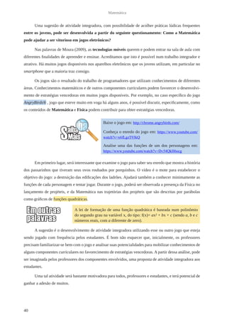 40 
Matemática 
Uma sugestão de atividade integradora, com possibilidade de acolher práticas lúdicas frequentes 
entre os jovens, pode ser desenvolvida a partir do seguinte questionamento: Como a Matemática 
pode ajudar a ser vitorioso em jogos eletrônicos? 
Nas palavras de Moura (2009), as tecnologias móveis querem e podem entrar na sala de aula com 
diferentes finalidades de apreender e ensinar. Acreditamos que isto é possível num trabalho integrador e 
atrativo. Há muitos jogos disponíveis nos aparelhos eletrônicos que os jovens utilizam, em particular no 
smartphone que a maioria traz consigo. 
Os jogos são o resultado do trabalho de programadores que utilizam conhecimentos de diferentes 
áreas. Conhecimentos matemáticos e de outros componentes curriculares podem favorecer o desenvolvi-mento 
de estratégias vencedoras em muitos jogos disponíveis. Por exemplo, no caso específico do jogo 
AngryBirds® , jogo que esteve muito em voga há alguns anos, é possível discutir, especificamente, como 
os conteúdos de Matemática e Física podem contribuir para obter estratégias vencedoras. 
Em primeiro lugar, será interessante que examine o jogo para saber seu enredo que mostra a história 
dos passarinhos que tiveram seus ovos roubados por porquinhos. O vídeo é o mote para estabelecer o 
objetivo do jogo: a destruição das edificações dos ladrões. Ajudará também a conhecer minimamente as 
funções de cada personagem e tentar jogar. Durante o jogo, poderá ser observada a presença da Física no 
lançamento de projéteis, e da Matemática nas trajetórias dos projéteis que são descritas por parábolas 
como gráficos de funções quadráticas. 
A sugestão é o desenvolvimento de atividade integradora utilizando esse ou outro jogo que esteja 
sendo jogado com frequência pelos estudantes. É bom não esquecer que, inicialmente, os professores 
precisam familiarizar-se bem com o jogo e analisar suas potencialidades para mobilizar conhecimentos de 
alguns componentes curriculares no favorecimento de estratégias vencedoras. A partir dessa análise, pode 
ser imaginada pelos professores dos componentes envolvidos, uma proposta de atividade integradora aos 
estudantes. 
Uma tal atividade será bastante motivadora para todos, professores e estudantes, e terá potencial de 
ganhar a adesão de muitos. 
Baixe o jogo em: http://chrome.angrybirds.com/ 
Conheça o enredo do jogo em: https://www.youtube.com/ 
watch?v=x6fLgzT93kQ 
Analise uma das funções de um dos personagens em: 
https://www.youtube.com/watch?v=Dv54QkH6ocg 
A lei de formação de uma função quadrática é baseada num polinômio 
do segundo grau na variável x, do tipo: f(x)= ax² + bx + c (sendo a, b e c 
números reais, com a diferente de zero). 
 