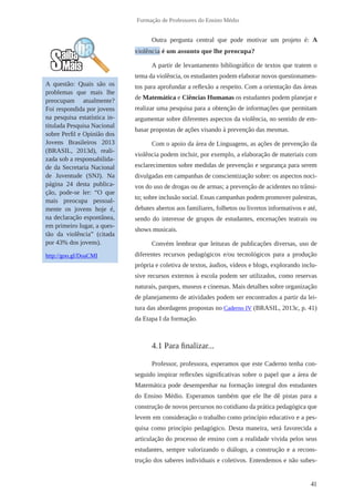 41 
Formação de Professores do Ensino Médio 
Outra pergunta central que pode motivar um projeto é: A 
violência é um assunto que lhe pr eocupa? 
A partir de levantamento bibliográfico de textos que tratem o 
tema da violência, os estudantes podem elaborar novos questionamen-tos 
para aprofundar a reflexão a respeito. Com a orientação das áreas 
de Matemática e Ciências Humanas os estudantes podem planejar e 
realizar uma pesquisa para a obtenção de informações que permitam 
argumentar sobre diferentes aspectos da violência, no sentido de em-basar 
propostas de ações visando à prevenção das mesmas. 
Com o apoio da área de Linguagens, as ações de prevenção da 
violência podem incluir, por exemplo, a elaboração de materiais com 
esclarecimentos sobre medidas de prevenção e segurança para serem 
divulgadas em campanhas de conscientização sobre: os aspectos noci-vos 
do uso de drogas ou de armas; a prevenção de acidentes no trânsi-to; 
sobre inclusão social. Essas campanhas podem promover palestras, 
debates abertos aos familiares, folhetos ou livretos informativos e até, 
sendo do interesse de grupos de estudantes, encenações teatrais ou 
shows musicais. 
Convém lembrar que leituras de publicações diversas, uso de 
diferentes recursos pedagógicos e/ou tecnológicos para a produção 
própria e coletiva de textos, áudios, vídeos e blogs, explorando inclu-sive 
recursos externos à escola podem ser utilizados, como reservas 
naturais, parques, museus e cinemas. Mais detalhes sobre organização 
de planejamento de atividades podem ser encontrados a partir da lei-tura 
das abordagens propostas no Caderno IV (BRASIL, 2013c, p. 41) 
da Etapa I da formação. 
4.1 Para finalizar... 
Professor, professora, esperamos que este Caderno tenha con-seguido 
inspirar reflexões significativas sobre o papel que a área de 
Matemática pode desempenhar na formação integral dos estudantes 
do Ensino Médio. Esperamos também que ele lhe dê pistas para a 
construção de novos percursos no cotidiano da prática pedagógica que 
levem em consideração o trabalho como princípio educativo e a pes-quisa 
como princípio pedagógico. Desta maneira, será favorecida a 
articulação do processo de ensino com a realidade vivida pelos seus 
estudantes, sempre valorizando o diálogo, a construção e a recons-trução 
dos saberes individuais e coletivos. Entendemos e não subes- 
A questão: Quais são os 
problemas que mais lhe 
preocupam atualmente? 
Foi respondida por jovens 
na pesquisa estatística in-titulada 
Pesquisa Nacional 
sobre Perfil e Opinião dos 
Jovens Brasileiros 2013 
(BRASIL, 2013d), reali-zada 
sob a responsabilida-de 
da Secretaria Nacional 
de Juventude (SNJ). Na 
página 24 desta publica-ção, 
pode-se ler: “O que 
mais preocupa pessoal-mente 
os jovens hoje é, 
na declaração espontânea, 
em primeiro lugar, a ques-tão 
da violência” (citada 
por 43% dos jovens). 
http://goo.gl/DoaCMI 
 