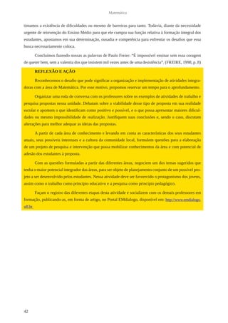 42 
Matemática 
timamos a existência de dificuldades ou mesmo de barreiras para tanto. Todavia, diante da necessidade 
urgente de reinvenção do Ensino Médio para que ele cumpra sua função relativa à formação integral dos 
estudantes, apostamos em sua determinação, ousadia e competência para enfrentar os desafios que essa 
busca necessariamente coloca. 
Concluímos fazendo nossas as palavras de Paulo Freire: “É impossível ensinar sem essa coragem 
de querer bem, sem a valentia dos que insistem mil vezes antes de uma desistência”. (FREIRE, 1998, p. 8) 
REFLEXÃO E AÇÃO 
Reconhecemos o desafio que pode significar a organização e implementação de atividades integra-doras 
com a área de Matemática. Por esse motivo, propomos reservar um tempo para o aprofundamento. 
Organizar uma roda de conversa com os professores sobre os exemplos de atividades de trabalho e 
pesquisa propostas nessa unidade. Debatam sobre a viabilidade desse tipo de proposta em sua realidade 
escolar e apontem o que identificam como positivo e possível, e o que possa apresentar maiores dificul-dades 
ou mesmo impossibilidade de realização. Justifiquem suas conclusões e, sendo o caso, discutam 
alterações para melhor adequar as ideias das propostas. 
A partir de cada área de conhecimento e levando em conta as características dos seus estudantes 
atuais, seus possíveis interesses e a cultura da comunidade local, formulem questões para a elaboração 
de um projeto de pesquisa e intervenção que possa mobilizar conhecimentos da área e com potencial de 
adesão dos estudantes à proposta. 
Com as questões formuladas a partir das diferentes áreas, negociem um dos temas sugeridos que 
tenha o maior potencial integrador das áreas, para ser objeto de planejamento conjunto de um possível pro-jeto 
a ser desenvolvido pelos estudantes. Nessa atividade deve ser favorecido o protagonismo dos jovens, 
assim como o trabalho como princípio educativo e a pesquisa como princípio pedagógico. 
Façam o registro das diferentes etapas desta atividade e socializem com os demais professores em 
formação, publicando-as, em forma de artigo, no Portal EMdialogo, disponível em: http://www.emdialogo. 
uff.br 
 