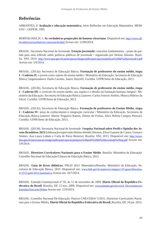 43 
Formação de Professores do Ensino Médio 
Referências 
ABRANTES, P. Avaliação e educação matemática. Série Reflexões em Educação Matemática. MEM/ 
USU - GEPEM, 1995. 
BORTOLOSSI, H. J. As verdadeiras proporções do homem vitruviano. Disponível em: http://www.uff. 
br/cdme/rza/rza-html/rza-vitruvian-br.html Acesso em: 12/09/2014. 
BRASIL. Secretaria Nacional de Juventude. Estação juventude: conceitos fundamentais – ponto de par-tida 
para uma reflexão sobre políticas públicas de juventude / organizado por Helena Abramo. Brasí-lia: 
SNJ, 2014. http://www.ipea.gov.br/participacao/images/pdfs/participacao/politicas%20de%20juventude1.pdf 
Acesso em: 5/9/2014. 
BRASIL. (2013a). Secretaria de Educação Básica. Formação de professores do ensino médio, etapa 
I - Caderno II: o jovem como sujeito do ensino médio / Ministério da Educação, Secretaria de Educação 
Básica; [organizadores: Paulo Carrano, Juarez Dayrell]. Curitiba: UFPR/Setor de Educação, 2013. 
BRASIL. (2013b). Secretaria de Educação Básica. Formação de professores do ensino médio, etapa 
I - Caderno III: o currículo do ensino médio, seu sujeito e o desafio da formação humana integral / Mi-nistério 
da Educação, Secretaria de Educação Básica; [autores: Carlos Artexes Simões, Monica Ribeiro da 
Silva]. Curitiba: UFPR/Setor de Educação, 2013. 
BRASIL. (2013c). Secretaria de Educação Básica. Formação de professores do Ensino Médio, etapa 
I - Caderno IV: áreas de conhecimento e integração curricular / Ministério da Educação, Secretaria de 
Educação Básica [autores: Marise Nogueira Ramos, Denise de Freitas, Alice Helena Campos Pierson]. 
Curitiba: UFPR/Setor de Educação, 2013. 
BRASIL. (2013d). Secretaria Nacional de Juventude. Pesquisa Nacional sobre Perfil e Opinião dos Jo-vens 
Brasileiros 2013 [elaboração/supervisão Helena Wendel Abramo, Elisa Guaraná de Castro, Gustavo 
Venturi, Ana Laura Lobato e Carla de Paiva Bezerra]. Brasília: SNJ, 2013. Disponível em: http://www. 
ipea.gov.br/participacao/images/pdfs/participacao/pesquisa%20perfil%20da%20juventude%20snj.pdf Acesso em: 
5/9/2014. 
BRASIL. Diretrizes Curriculares Nacionais para o Ensino Médio. Brasília: Ministério da Educação/ 
Conselho Nacional de Educação/Câmara de Educação Básica, 2012. 
BRASIL. Guia de livros didáticos: PNLD 2012: Matemática/Brasília: Ministério da Educação, Se-cretaria 
de Educação Básica, 2011. Disponível em: www.fnde.gov.br/arquivos/category/125-guias?downloa-d= 
5512:pnld-2012-matematica Acesso em: 16/7/2014. 
BRASIL. Emenda Constitucional nº 59, de 11 de novembro de 2009. Diário Oficial da República Fe-derativa 
do Brasil, Brasília, DF, 12 nov. 2009. Disponível em: www.planalto.gov.br/ccivil_03/constituicao/ 
Emendas/Emc/emc59.htm Acesso em: 12/9/2014. 
BRASIL. Conselho Nacional De Educação. Parecer CNE/CEB/nº 5/2011. Diretrizes Curriculares Nacio-nais 
para o Ensino Médio, Diário Oficial da República Federativa do Brasil, Brasília, DF, 24 jan. 2012. 
 